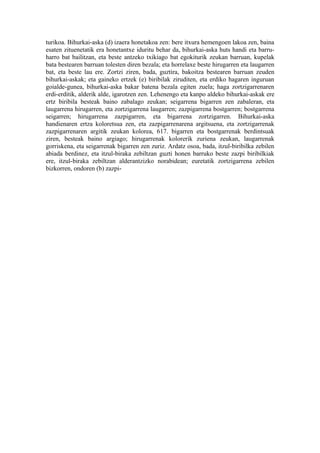 turikoa. Bihurkai-aska (d) izaera honetakoa zen: bere itxura hemengoen lakoa zen, baina
esaten zituenetatik era honetantxe iduritu behar da, bihurkai-aska huts handi eta barru-
harro bat bailitzan, eta beste antzeko txikiago bat egokiturik zeukan barruan, kupelak
bata bestearen barruan tolesten diren bezala; eta horrelaxe beste hirugarren eta laugarren
bat, eta beste lau ere. Zortzi ziren, bada, guztira, bakoitza bestearen barruan zeuden
bihurkai-askak; eta gaineko ertzek (e) biribilak ziruditen, eta erdiko hagaren inguruan
goialde-gunea, bihurkai-aska bakar batena bezala egiten zuela; haga zortzigarrenaren
erdi-erditik, alderik alde, igarotzen zen. Lehenengo eta kanpo aldeko bihurkai-askak ere
ertz biribila besteak baino zabalago zeukan; seigarrena bigarren zen zabaleran, eta
laugarrena hirugarren, eta zortzigarrena laugarren; zazpigarrena bostgarren; bostgarrena
seigarren; hirugarrena zazpigarren, eta bigarrena zortzigarren. Bihurkai-aska
handienaren ertza koloretsua zen, eta zazpigarrenarena argitsuena, eta zortzigarrenak
zazpigarrenaren argitik zeukan kolorea, 617. bigarren eta bostgarrenak berdintsuak
ziren, besteak baino argiago; hirugarrenak kolorerik zuriena zeukan, laugarrenak
gorriskena, eta seigarrenak bigarren zen zuriz. Ardatz osoa, bada, itzul-biribilka zebilen
abiada berdinez, eta itzul-biraka zebiltzan guzti honen barruko beste zazpi biribilkiak
ere, itzul-biraka zebiltzan alderantzizko norabidean; euretatik zortzigarrena zebilen
bizkorren, ondoren (b) zazpi-
 