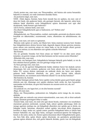 -Guztiz pozten nau, esan nuen, ene Thrasymakhos, zuk baietza edo ezetza buruarekin
bakarrik ez emateak, oso ondo erantzuten duzulako baino.
-Zu poztearren dagit, esan zuen.
XXIII. -Ondo dagizu, benetan, baina beste mesede hau ere egidazu, eta esan: uste al
duzu hiri batek, edo gudaroste batek, edo gaiztagin batzuek, edo lapurrek, edota beste
talderen batek elkarrekin ezein bidegabekeria egitera doazenean ezer egin ahal
dezaketenik, batak besteari egin badiezaio?
-(d) Ez horixe, zalantza barik, esan zuen.
-Eta elkarri bidegabekeriarik egin ez badiezaiote, zer? Hobeto ezta?
-Bai benetan.
-Bidegabekeriak, ene Thrasymakhos, nonbait, matxinadak, gorrotoak eta elkarren arteko
borrokak ere dakartzalako; zuzentasunak, ostera, elkartasuna eta adiskidetasuna; ala
zer?
-Bego, esan zuen, zuri aurre ez egitearren.
-Benetan ondo egiten ari zarela, ene bikain hori, baina erantzun iezaiozu honi: honako
hau bidegabekeriaren ekintza berezia bada, dagoenik dagoen lekuan gorrotoa eranstea,
gizon askeen zein morroien artean ere izaten bada, ez ote du lortuko elkarri gorroto
izatea, eta zatitzea, (e) eta elkarrekin ezer egiteko ezinezko bihurtzea?
-Bai benetan.
-Eta zer gertatuko litzateke hori biren artean sor baledi? Ez ote dute euren artean
tematuko, eta gorroto izango, eta bai bata bestearen eta bai zuzenen arerio bihurtuko?
-Bihurtuko dira, esan zuen.
-Eta orain, ene harrigarri hori, bidegabekeria batengan bakarrik gerta badadi, ez ote du
bere ahalmen berezia galduko, ala ezer gutxiago izango ote du?
-Ez beza gutxiago izan, esan zuen.
-Beraz, ez ote da agertzen bidegabekeriak halako ahalmen berezi bat daukala sartzen
denarengan, hiri zein senitarte, gudaroste zein beste edozer dela ere, lehenengo eta
behin 352. sortzen dizkion matxinada eta zatiketak direla eta, berez ezer egiteko
gaitasun barik bihurtzen dituelarik, eta, gero, euren buruen edota edozein
osterantzekoen, eta zuzenaren arerio bihurtzen dituela? Ez ote da hau honelaxe?
-Bai honelaxe da, benetan.
-Eta bakar batengan jartzen bada, berez egiteko sortua deneko gauza guzti hauek egingo
dizkiola uste dut, lehenengo ezer egiteko ahalmen barik utziko du, bere buruarekin
matxinadan eta borrokan, eta gero bere buruaren eta zuzenen arerio ere; ala, zer?
-Bai benetan.
-Eta jainkoak ere, ene lagun hori, ez ote dira benetan zuzenak?
-Bego, (b) esan zuen.
-Beraz, ene Thrasymakhos, jainkoentzat ere, bidegabea arerio izango da, eta zuzena,
adiskide.
-Beldur gabe ase zaitezela zure arrazoi-oturuntzarekin, esan zuen, nik ez dizut aurkarik
egingo, haientzat gorrotagarri bihur ez nadin.
-Goazen bada, esan nuen, eta orain arte egin duzun bezala, erantzunez oso iezazkidazu
oturuntzari geratzen zaizkionak; zuzenak, bada, edozer egiteko jakintsuago, hobe eta
iaioago agertzen zaizkigu eta, eta bidegabeak elkarrekin ezer egiteko gai ez direla, eta
bidegabe izanik, batzuetan, elkarrekin zerbait egiteko iaio-iaioak direla diogunean,
horrekin ez dugu, inolaz ere, egiarik esaten; guztizko bidegabeak balira ez liekete bata
besteari barkatuko eta; argi dago baina, eurengan zuzentasun-apurren bat badagoela;
honek ez die uzten, inolaz ere, besteei egitera doazenean elkarri bidegabekeriarik egiten,
eta, bera bide dela, egiten dituzte egiten dituztenak, eta gaiztakeria gaiztakeriaren
gainean egitera abiatzen dira, erdi gaizto bakarrik direlako, guztiz txar eta bidegabeak
 