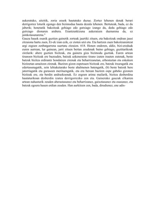 aukeratuko, aitzitik, zoria zeuok hautatuko duzue. Zortez lehenen denak berari
derrigorrez loturik egongo den bizimodua hauta dezala lehenen. Bertuteak, bada, ez du
jaberik; honetatik bakoitzak gehiago edo gutxiago izango du, dedu gehiago edo
gutxiago dionaren arabera. Erantzunkizuna aukeratzen duenarena da, ez
jainkotasunarena."
Gauza hauek esanik guztien gainetik zorteak jaurtiki zituen, eta bakoitzak ondoan jausi
zitzaiona hartu zuen, Er-ek izan ezik, ez zioten utzi eta. Eta hartzen zuen bakoitzarentzat
argi zegoen zenbatgarrena suertatu zitzaion. 618. Honen ondoren, aldiz, bizi-ereduak
euren aurrean, lur gainean, jarri zituen bertan zeudenak baino gehiago, guztitarikoak
zirelarik: abere guztien bizitzak, eta gainera giza bizimodu guztiak. Euren artean
tiranoen bizitzak ere bazeuden, batzuk azkeneraino tirano izaten irauten zutenak, beste
batzuk bizitza erdirantz hondatzen zirenak eta beharrizanetan, erbesteetan eta eskaleen
bizitzetan amaitzen zirenak. Baziren gizon ospetsuen bizitzak ere, batzuk itxuragatik eta
edertasunagatik, zein lehiaketarako beste ahalmenen batengatik, (b) beste batzuk bere
jatorriagatik eta gurasoen merituengatik, eta era berean baziren ospe gabeko gizonen
bizitzak ere, eta berdin andrazkoenak. Ez zegoen arima mailarik, bizitza desberdina
hautaturikoan desberdin izatea derrigorrezko zen eta. Gainerako gauzak elkarren
artean nahasturik zeuden aberastasunez eta beharrizanez, gaixotasunez eta osasunez, eta
batzuk egoera hauen erdian zeuden. Han aurkitzen zen, bada, dirudienez, ene adis-
 