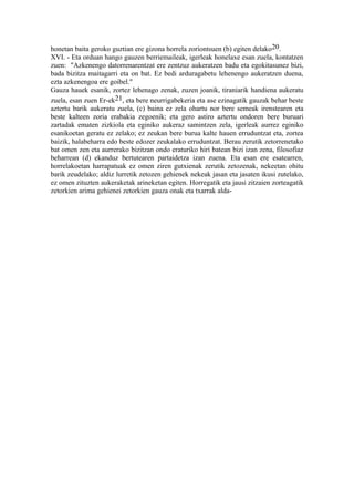 honetan baita geroko guztian ere gizona horrela zoriontsuen (b) egiten delako20.
XVI. - Eta orduan hango gauzen berriemaileak, igerleak honelaxe esan zuela, kontatzen
zuen: "Azkenengo datorrenarentzat ere zentzuz aukeratzen badu eta egokitasunez bizi,
bada bizitza maitagarri eta on bat. Ez bedi arduragabetu lehenengo aukeratzen duena,
ezta azkenengoa ere goibel."
Gauza hauek esanik, zortez lehenago zenak, zuzen joanik, tiraniarik handiena aukeratu
zuela, esan zuen Er-ek21, eta bere neurrigabekeria eta ase ezinagatik gauzak behar beste
aztertu barik aukeratu zuela, (c) baina ez zela ohartu nor bere semeak irenstearen eta
beste kalteen zoria erabakia zegoenik; eta gero astiro aztertu ondoren bere buruari
zartadak ematen zizkiola eta eginiko aukeraz samintzen zela, igerleak aurrez eginiko
esanikoetan geratu ez zelako; ez zeukan bere burua kalte hauen erruduntzat eta, zortea
baizik, halabeharra edo beste edozer zeukalako erruduntzat. Berau zerutik zetorrenetako
bat omen zen eta aurrerako bizitzan ondo eraturiko hiri batean bizi izan zena, filosofiaz
beharrean (d) ekanduz bertutearen partaidetza izan zuena. Eta esan ere esatearren,
horrelakoetan harrapatuak ez omen ziren gutxienak zerutik zetozenak, nekeetan ohitu
barik zeudelako; aldiz lurretik zetozen gehienek nekeak jasan eta jasaten ikusi zutelako,
ez omen zituzten aukeraketak arineketan egiten. Horregatik eta jausi zitzaien zorteagatik
zetorkien arima gehienei zetorkien gauza onak eta txarrak alda-
 