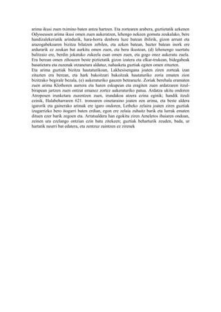 arima ikusi zuen tximino baten antza hartzen. Eta zortearen arabera, guztietatik azkenen
Odysseusen arima ikusi omen zuen aukeratzen, lehengo nekeen gomuta zeukalako, bere
handizalekeriatik arindurik, hara-horra denbora luze batean ibilirik, gizon arrunt eta
arazogabekoaren bizitza bilatzen zebilen, eta azken batean, bazter batean inork ere
ardurarik ez zeukan bat aurkitu omen zuen, eta bera ikustean, (d) lehenengo suertatu
balitzaio ere, berdin jokatuko zukeela esan omen zuen, eta gogo onez aukeratu zuela.
Era berean omen zihoazen beste piztietatik gizon izatera eta elkar-trukean, bidegabeak
basatietara eta zuzenak otzanetara aldatuz, nahasketa guztiak egiten omen zituzten.
Eta arima guztiak bizitza hautaturikoan, Lakhesisengana joaten ziren zorteak izan
zituzten era berean, eta hark bakoitzari bakoitzak hautaturiko zoria ematen zion
bizitzako begirale bezala, (e) aukeraturiko gauzen betearazle. Zoriak berehala eramaten
zuen arima Klothoren aurrera eta haren eskupean eta eragiten zuen ardatzaren itzul-
birapean jartzen zuen ontzat emanez zortez aukeraturiko patua. Ardatza ukitu ondoren
Atroposen irunketara zuzentzen zuen, irundakoa atzera ezina eginik; handik itzuli
ezinik, Halabeharraren 621. tronoaren oinetaraino joaten zen arima, eta beste aldera
igarorik eta gainerako arimak ere igaro ondoren, Letheko zelaira joaten ziren guztiak
izugarrizko bero itogarri baten erdian, egon ere zelaia zuhaitz barik eta lurrak ematen
dituen ezer barik zegoen eta. Arratsaldera han egokitu ziren Ameletos ibaiaren ondoan,
zeinen ura ezelango ontzian ezin batu zitekeen; guztiak beharturik zeuden, bada, ur
hartatik neurri bat edatera, eta zentzuz zaintzen ez zirenek
 