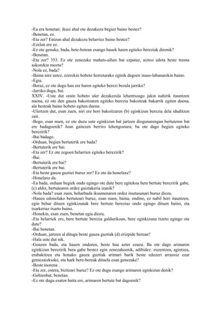 -Ea era honetan: ikusi ahal ote dezakezu begiez baino bestez?
-Benetan, ez.
-Eta zer? Entzun ahal dezakezu belarriez baino bestez?
-Ezelan ere ez.
-Ez ote genuke, bada, bete-betean esango hauek haien egiteko bereziak direnik?
-Benetan.
-Eta zer? 353. Ez ote zenezake mahats-aihen bat ezpataz, aiztoz edota beste tresna
askorekin moztu?
-Nola ez, bada?
-Baina nire ustez, ezerekin hobeto horretarako eginik dagoen inaus-labanarekin baino.
-Egia.
-Beraz, ez ote dugu hau ere haren egiteko berezi bezala jarriko?
-Jarriko dugu, bai.
XXIV. -Uste dut orain hobeto uler dezakezula lehentxeago jakin nahirik itauntzen
nuena, ez ote den gauza bakoitzaren egiteko berezia bakoitzak bakarrik egiten duena,
ala besteak baino hobeto egiten duena.
-Ulertzen dut, esan zuen, niri ere hori bakoitzaren (b) eginkizun berezia dela iduditzen
zait.
-Bego, esan nuen, ez ote duzu uste eginkizun bat jartzen diogunarengan bertuteren bat
ere badagoenik? Joan gaitezen berriro lehengoetara; ba ote dago begien egiteko
berezirik?
-Bai badago.
-Orduan, begien bertuterik ere bada?
-Bertuterik ere bai.
-Eta zer? Ez ote zegoen belarrien egiteko berezirik?
-Bai.
-Bertuterik ere bai?
-Bertuterik ere bai.
-Eta beste gauza guztiei buruz zer? Ez ote da honelaxe?
-Honelaxe da.
-Ea bada, orduan begiek ondo egingo ote dute bere egitekoa bere bertute berezirik gabe,
(c) aldiz, bertutearen ordez gaiztakeria izanik?
-Nola bada? esan zuen, beharbada ikusmenaren ordez itsutasunari buruz diozu.
-Hauen edonolako bertuteari buruz, esan nuen, baina, ondino, ez nabil hori itauntzen,
egin behar dituen eginkizunak bere bertute bereziaz ondo egingo dituen baino, eta
txarkeriaz txarto baino.
-Honekin, esan zuen, benetan egia diozu.
-Eta belarriek ere, bere bertute berezia galdurikoan, bere eginkizuna txarto egingo ote
dute?
-Bai benetan.
-Orduan, jartzen al ditugu beste gauza guztiak (d) erizpide berean?
-Hala uste dut nik.
-Goazen bada, eta hauen ondoren, beste hau azter ezazu. Ba ote dago arimaren
eginkizun berezirik bera gabe bestez egin zenezakeenik, adibidez: zuzentzea, agintzea,
erabakitzea eta honako gauza guztiak arimari barik beste edozeri arrazoiz ezar
geniezaizkioke, eta hark bere-bereak dituela esan genezake?
-Beste inorena .
-Eta zer, ostera, bizitzari buruz? Ez ote dugu esango arimaren eginkizun denik?
-Gehienbat, benetan.
-Ez ote dugu esaten baita ere, arimaren bertute bat dagoenik?
 