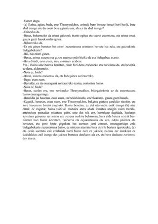 -Esaten dugu.
-(e) Baina, agian, bada, ene Thrasymakhos, arimak bere bertute berezi hori barik, bete
ahal izango ote du ondo bere eginkizuna, ala ez du ahal izango?
-Ezinezko da.
-Beraz, beharrezko da arima gaiztoak txarto egitea eta txarto zuzentzea, eta arima onak
gauza guzti hauek ondo egitea.
-Beharrezko da.
-Ez ote ginen benetan bat etorri zuzentasuna arimaren bertute bat zela, eta gaiztakeria
bidegabekeria?
-Bai, bat etorri ginen.
-Beraz, arima zuzena eta gizon zuzena ondo biziko da eta bidegabea, txarto.
-Hala dirudi, esan zuen, zure esanaren arabera.
354.- Baina alde batetik benetan, ondo bizi dena zorioneko eta zoriontsu da, eta bestetik
ez dena, alderantziz.
-Nola ez, bada?
-Beraz, zuzena zoriontsu da, eta bidegabea zoritxarreko.
-Bego, esan zuen.
-Bestalde, ez da onuragarri zoritxarreko izatea, zoriontsu baino.
-Nola ez, bada?
-Beraz, ezelan ere, ene zorioneko Thrasymakhos, bidegabekeria ez da zuzentasuna
baino onuragarriago.
-Bendidia jai hauetan, esan zuen, on bekizkizuela, ene Sokrates, gauza guzti hauek.
-Zugatik, benetan, esan nuen, ene Thrasymakhos, baketsu gertatu zarelako nirekin, eta
zure haserrean baretu zarelako. Baina benetan, ez dut oturuntza onik izango (b) nire
erruz, ez zugatik; baina txibixei mahaira atera ahala irenstea atsegin zaien bezala,
arteinokoa patxadaz miaztatu gabe, uste dut nik ere, horrelaxe dagidala, hasieran
aztertzen genuena zer arraio zen zuzena aurkitu beharrean, hura alde batera utzirik hasi
nintzen hari buruz aztertzen, txarkeria eta ezjakintasuna ote zen, edota jakintza eta
bertutea, eta gero beste gogaketa bat aurrean jarri zenean, onuragarriago zela
bidegabekeria zuzentasuna baino, ez nintzen atzeratu bata utzirik bestera igarotzeko, (c)
eta orain suertatu zait eztabaida horri buruz ezer ez jakitea; zuzena zer datekeen ez
dakidalako, zail izango dut jakitea bertutea datekeen ala ez, eta bera daukana zoriontsu
den ala ez.
 