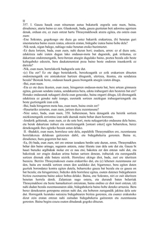 II
357. I. Gauza hauek esan nituenean autua bukaturik zegoela uste nuen, baina,
dirudienez, ataria baino ez zen. Glaukonek, bada, gauza guztietan beti adoretsu agertzen
denak, orduan ere, ez zuen ontzat hartu Thrasymakhosek atzera egitea, eta ostera esan
zuen:
-Ene Sokrates, gogokoago ote duzu gu ustez bakarrik erakartzea, (b) benetan guri
sinestaraztea baino zuzen izatea, edozein eratan, bidegabe izatea baino hobe dela?
-Nik neuk, nigan balego, nahiago nuke benetan etsiko bazintuztet.
-Ez duzu lortzen, bada, esan zuen, nahi duzun hori; esadazu, arren: ez al duzu uste,
edukitzea nahi izaten dugun lako ondasun-mota bat dagoenik, guk irrikatua, ez
dakartzan ondorenengatik, bere-berean atsegin dugulako baino, poztea bezala edo beste
kaltegabeko edozein, bera daukatenentzat poza baino beste ondoren iraunkorrik ez
dariola?
-Nik, esan nuen, horrelakorik badagoela uste dut.
-(c) Eta zer? Ez ote dago bestelakorik, berezkoagatik ez ezik erakartzen dituzten
ondorenengatik ere aintzakotzat hartzen ditugunik, ulertzea, ikustea, eta sendatzea
bezala? Besteak beste, ondasun hauek gauza biongatik atsegin izaten ditugu.
-Bai, esan nuen.
-Eta ez ote duzu ikusten, esan zuen, hirugarren ondasun-mota bat, bere artean gimnasia
egitea, gaixoan sendatu izatea, sendakuntza bera, edota irabazgarri den besteren bat ere?
Honako ondasunak nekagarri direla esan genezake, baina ongarri ditugu, (d) direnagatik
edukitzea ez genuke nahi izango, euretatik sortzen zaizkigun irabazgarriengatik eta
beste guztiengatik izan ezik.
-Bai, bada hirugarren mota hau, esan nuen, baina orain zer?
-Hauetariko zeinetan, esan zuen, jartzen duzu zuzentasuna?
-Nire ustez, bada, esan nuen, 358. hoberenean, bera denagatik eta beretik sortzen
zaizkionengatik zoriontsu izan nahi duenak maite behar duen horretan.
-Jenderik gehienak, esan zuen, ez du uste hori, mota nekagarrizko ondasuna dela baino,
eta berak dakartzan irabazi eta oneritziengatik [usteari esker] egin beharrekoa, berez
denekoagatik ihes egiteko bezain astun delako.
 II. -Badakit, esan nuen, horrelaxe uste dela, aspalditik Thrasymakhos ere, zuzentasuna
horrelakoxea delakoan gaitzesten dabil, eta bidegabekeria goresten. Baina ni,
dirudienez, buru gogorren bat naiz.
-Ea, (b) bada, esan zuen, niri ere entzun iezadazu berdin uste duzun, zeren, Thrasymakhos
behar den baino arinago, sugearen antzera, zutaz liluratu izan dela uste dut eta. Gauza bi
hauei buruzko argibideak inolaz ere ez nau etsi; bakoitza zer den entzun nahi dut, eta
bakoitzak zer eragin daukan arima baitan sartzen denean, irabaziak eta eurengandik
sortzen direnak alde batera utzirik. Horrelaxe ekingo diot, bada, zuri ere iduritzen
bazaizu. Berriro Thrasymakosen esana erakarriko dut, eta (c) lehenen zuzentasuna zer
den, baita ere nondik sortzen omen den azalduko dut; bigarrenez, bera egiten duten
guztiek borondatez kontra egiten dutela, beharrezko gauza bat bezala eta ez gauza on
bat bezala; eta hirugarrenez, bidezko dela horrelaxe egitea, esaten dutenez bidegabearen
bizitza zuzenarena baino askoz hobea delako. Baina, ene Sokrates, niri ez zait iduritzen
benetan horrela denik. Zalantzan nago ostera, eta durundi baten belarriak
Thrasymakhosi eta beste hamaikatxori entzutean, baina ondino ez diot inori entzun, (d)
nahi dudan bezala zuzentasunaren alde, bidegabekeria baino hobe deneko arrazoia. Bera
berez denekoaren gorespena entzun nahi dut, eta hoberen zuregandik jakitea dela uste
dut. Horregatik luzatuko natzaizu bidegabearen bizitza goresten, eta esanez erakutsiko
dizut zein eratan entzun nahi zaitudan bidegabekeria gaitzesten eta zuzentasuna
goresten. Baina begira ezazu esaten ditudanak gogoko dituzun.
 