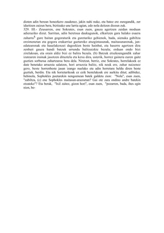 dioten adin berean honezkero zaudenez, jakin nahi nuke, eta batez ere zuregandik, zer
iduritzen zaizun bera, bizitzako une larria agian, edo nola deitzen diozun zuk.
329. III.- Zeusarren, ene Sokrates, esan zuen, gauza agertzen zaidan moduan
adieraziko dizut. Sarritan, adin beretsua daukagunok, elkartzen gara halako esaera
zaharra5 gure baitan gogoraturik eta guretariko gehienok, bada, aienaka gabiltza
oroimenetan eta gogora erakarriaz gaztaroko atsegintasunak, maitasunarenak, jan-
edatearenak eta hauelakoxeei dagozkien beste hainbat, eta haserre agertzen dira
zenbait gauza handi batzuk urrundu balitzaizkie bezala; orduan ondo bizi
zirelakoan, eta orain aldiz bizi ez balira bezala. (b) Batzuk etxekoengandik zahar
izatearen irainak jasotzen dituztela eta kexu dira, usterik, horrez gainera euren gaitz
guztien sorburua zahartzaroa bera dela. Niretzat, berriz, ene Sokrates, horrelakoek ez
dute benetako arrazoia salatzen, hori arrazoia balitz, nik neuk ere, zahar naizenez
gero, beste horrenbeste jasan izango nuelako eta adin horretara heldu diren beste
guztiek, berdin. Eta nik horietarikoak ez ezik bestelakoak ere aurkitu ditut; adibidez,
behinola, Sophokles poetarekin nengoenean batek galdetu zion: "Nola", esan zuen,
"zabiltza, (c) ene Sophokles maitasun-arazoetan? Gai ote zara ondino andre batekin
etzateko"? Eta berak, "Ixil zaitez, gizon hori", esan zuen, "pozarren, bada, ihes egin
nion, be-
 