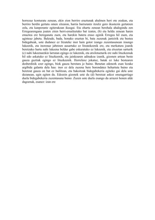 horrezaz konturatu zenean, ekin zion berriro eraztunak ahalmen hori ote zeukan, eta
berriro berdin gertatu omen zitzaion, harria barrurantz itzuliz gero ikustezin gertatzen
zela, eta kanporantz egiterakoan ikusgai. Eta ohartu zenean berehala ahalegindu zen
Erregearengana joaten ziren berri-emaileetako bat izaten, (b) eta heldu zenean haren
emaztea ere bereganatu zuen, eta harekin batera eraso eginik Erregea hil zuen, eta
aginteaz jabetu. Baleude, bada, honako eraztun bi, bata zuzenak jantzirik eta bestea
bidegabeak, uste dudanez ez litzateke inor hain gotor izango zuzentasunean iraungo
lukeenik, eta inorenaz jabetzen ausartuko ez litzatekeenik ere, eta merkatura joanik
beretzako hartu nahi lukeena beldur gabe eskuratuko ez lukeenik, eta etxeetan sarturik
(c) nahi lukeenarekin larrutan egingo ez lukeenik, eta atxilotuetarik ere nahi lituzkeenak
hil edo askatuko ez lituzkeenik, eta jainkoaren adinakoa izanik, gizonen artean beste
gauza guztiak egingo ez lituzkeenik. Horrelaxe jokatuz, batak ez luke bestearen
desberdinik ezer egingo, biok gauza beretara jo baino. Benetan edonork esan lezake
argibide galanta dela hau: inor ez dela zuzena bere borondatez behartuta baino eta
beretzat gauza on bat ez bailitzan, eta bakoitzak bidegabekeria egiteko gai dela uste
dezanean, egin egiten du. Edozein gizonek uste du (d) beretzat askoz onuragarriago
duela bidegabekeria zuzentasuna baino. Zuzen uste duela esango du arrazoi honen alde
dagoenak, esanez: izan ere
 