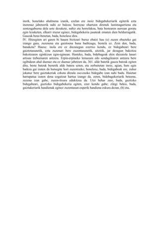 inork, honelako ahalmena izanik, ezelan ere inoiz bidegabekeriarik egiterik ezta
inorenaz jabetzerik nahi ez baleza; horrezaz ohartzen direnek lastimagarriena eta
zentzugabeena dela uste dezakete, nahiz eta horrelakoa, bata bestearen aurrean goratu
egin lezaketen, elkarri iruzur eginez, bidegabekeria jasateak ematen dien beldurragatik.
Gauzak bene-benetan, bada, honelaxe dira.
IV. Hitzegiten ari garen bi hauen bizitzari buruz ebatzi hau (e) zuzen ebazteko gai
izango gara, zuzenena eta gaiztoena bana baditzagu, bestela ez. Zein den, bada,
banaketa? Hauxe: inola ere ez diezaiegun ezertxo kendu, ez bidegabeari bere
gaiztotasunetik, ezta zuzenari bere zuzentasunetik, aitzitik, jar dezagun bakoitza
bakoitzaren eginkizun egin-eginean. Hasteko, bada, bidebageak ekin diezaiola lanari
artisau trebeenaren antzera. Erpin-erpineko lemazain edo sendagilearen antzera bere
ogibidean ahal duenaz eta ez duenaz jabetzen da, 361. alde batetik gauza batzuk egiten
ditu, beste batzuk bestetik alde batera uzten, eta zerbaitetan inoiz, agian, huts egin
badeza gai izaten da hutsegite hori zuzentzeko; honelaxe, bada, bidegabeak ere, zuhur
jokatuz bere gaiztakeriak ezkuta ditzala oso-osoko bidegabe izan nahi badu. Haietan
harrapatua izaten dena ezgaitzat hartua izango da, zeren, bidebagekeriarik beteena,
zuzena izan gabe, zuzen-itxura edukitzea da. Utzi behar zaio, bada, guztizko
bidegabeari, guztizko bidegabekeria egiten, ezer kendu gabe; zilegi bekio, bada,
gaiztakeriarik handienak eginez zuzentasun-osperik handiena eskura dezan, (b) eta,
 
