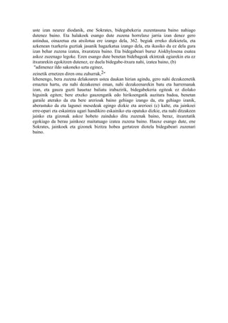 uste izan neurez diodanik, ene Sokrates, bidegabekeria zuzentasuna baino nahiago
dutenez baino. Eta halakoek esango dute zuzena horrelaxe jarria izan denez gero
astindua, oinazetua eta atxilotua ere izango dela, 362. begiak erreko dizkietela, eta
azkenean txarkeria guztiak jasanik hagazkatua izango dela, eta ikasiko du ez dela gura
izan behar zuzena izatea, itxuratzea baino. Eta bidegabeari buruz Aiskhylosena esatea
askoz zuzenago legoke. Ezen esango dute benetan bidebageak ekintzak egiarekin eta ez
itxurarekin egokitzen dutenez, ez duela bidegabe-itxura nahi, izatea baino, (b)
 "adimenez ildo sakoneko uzta eginez,
zeinetik ernetzen diren onu zuhurrak,2"
lehenengo, bera zuzena delakoaren ustea daukan hirian agindu, gero nahi dezakeenetik
emaztea hartu, eta nahi dezakeenei eman, nahi dezakeenarekin batu eta harremanak
izan, eta gauza guzti hauetaz baliatu irabazirik, bidegabekeria egiteak ez diolako
higuinik egiten; bere etxeko gauzengatik edo hirikoengatik auzitara badoa, benetan
garaile aterako da eta bere arerioak baino gehiago izango da, eta gehiago izanik,
aberastuko da eta lagunei mesedeak egingo dizkie eta arerioei (c) kalte, eta jainkoei
erre-opari eta eskaintza ugari handikiro eskainiko eta opatuko dizkie, eta nahi ditzakeen
jainko eta gizonak askoz hobeto zainduko ditu zuzenak baino, beraz, itxuretatik
egokiago da berau jainkoez maitatuago izatea zuzena baino. Hauxe esango dute, ene
Sokrates, jainkoek eta gizonek bizitza hobea gertatzen diotela bidegabeari zuzenari
baino.
 
