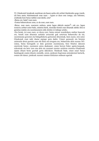 VI. Glaukonek honakoak esanikoan eta hauen aurka nik zerbait ihardesteko gogo izanik,
(d) bere anaia Adeimantosek esan zuen: - Agian ez duzu uste izango, ene Sokrates,
eztabaida honi buruz nahiko esan denik, ezta?
-Baina zer, bada? esan nuen.
-Esatea baharrezkoen zena, ez da esan, esan zuen.
-Beraz, esan nuen, esaeraren arabera, anaia lagun dakiola anaiari 3; zuk ere, lagun
iezaiozu zerbait uzten badu, zalantza barik, niretzako honek esan dituenak nahiko dira ni
garaitua izateko eta zuzentasunaren alde ekiteko ni indarge uzteko.
-Eta berak, (e) esan zuen, ez diozu ezer; baina entzun iezazkidazu ondino hauexek
ere, honek esan dituenen aurkako arrazoiak guk aztertzea beharrezko da eta,
zuzentasuna goresten eta bidegabekeria gaitzesten dituztenak, hain zuzen, nire ustez
Glaukonek esan nahi duena argiago gera dadin. Umeei gurasoek eta beraien
zaintzaile diren guztiek esan ohi diete eta erregutu ere, beharrezko dela zuzena 363.
izatea, baina horregatik ez dute goresten zuzentasuna, bere bitartez datozen
oneritziak baino; zuzenaren antza daukanari, omen horren bidez aginte-karguak,
ezkontzak eta bere izen ona dela eta zuzenari etorten zaizkion oraintsu Glaukonek
aipatu dituen beste guztiak gerta dakizkion. Halakoek bada, omen onari buruz
handiagoak esaten dituzte oraindik, zeren, jainkoen begirunea aintzakotzat harturik,
esaten ohi denez, jainkoek zuzenei ematen dizkieten ondasun ugariak
 