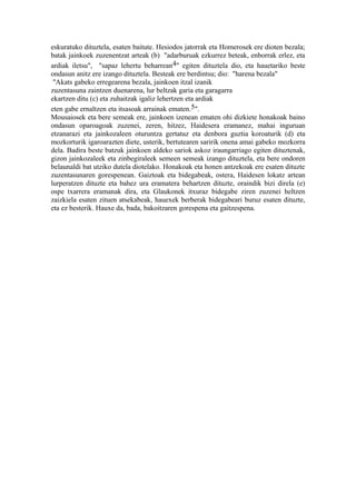 eskuratuko dituztela, esaten baitute. Hesiodos jatorrak eta Homerosek ere dioten bezala;
batak jainkoek zuzenentzat arteak (b) "adarburuak ezkurrez beteak, enborrak erlez, eta
ardiak iletsu", "sapaz lehertu beharrean4" egiten dituztela dio, eta hauetariko beste
ondasun anitz ere izango dituztela. Besteak ere berdintsu; dio: "harena bezala"
 "Akats gabeko erregearena bezala, jainkoen itzal izanik
zuzentasuna zaintzen duenarena, lur beltzak garia eta garagarra
ekartzen ditu (c) eta zuhaitzak igaliz lehertzen eta ardiak
eten gabe ernaltzen eta itsasoak arrainak ematen.5".
Mousaiosek eta bere semeak ere, jainkoen izenean ematen ohi dizkiete honakoak baino
ondasun oparoagoak zuzenei, zeren, hitzez, Haidesera eramanez, mahai inguruan
etzanarazi eta jainkozaleen oturuntza gertatuz eta denbora guztia koroaturik (d) eta
mozkorturik igaroarazten diete, usterik, bertutearen saririk onena amai gabeko mozkorra
dela. Badira beste batzuk jainkoen aldeko sariok askoz iraungarriago egiten dituztenak,
gizon jainkozaleek eta zinbegiraleek semeen semeak izango dituztela, eta bere ondoren
belaunaldi bat utziko dutela diotelako. Honakoak eta honen antzekoak ere esaten dituzte
zuzentasunaren gorespenean. Gaiztoak eta bidegabeak, ostera, Haidesen lokatz artean
lurperatzen dituzte eta bahez ura eramatera behartzen dituzte, oraindik bizi direla (e)
ospe txarrera eramanak dira, eta Glaukonek itxuraz bidegabe ziren zuzenei heltzen
zaizkiela esaten zituen atsekabeak, hauexek berberak bidegabeari buruz esaten dituzte,
eta ez besterik. Hauxe da, bada, bakoitzaren gorespena eta gaitzespena.
 