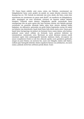 VII. Gauza hauen ondotik, azter ezazu, ostera, ene Sokrates, zuzentasunari eta
bidagabekeriari buruz ezein gizakik eta poetak ere esaten dituzten arrazoien beste
ikuspegi hau ere. 364. Gaitzak eta neketsuak izan arren, denek, aho batez, esaten dute
neurritasuna eta zuzentasuna ere gauza onak direla6, eta nasaikeria eta bidegabekeria,
aldiz, atsegingarri eta erraz lortzekoak, eritziaren eta legearen arabera bakarrik
lotsagarri. Gehienek esaten dutenez, bidegabezko gauzak zuzenezkoak baino
onuragarriago dira eta gertu egoten dira lasai herriaren aurrean zein bakarka gaiztoak
zoriontzeko eta goratzeko aberatsak badira edota beste edozein ahalmen baldin
badaukate, eta alderantziz, gaitzesteko eta goitik behera begiratzeko ezertan (b) makal
eta behartsu izan daitezkeenei, hauek haiek baino hobe direla onartu arren. Gauza guzti
hauek baino harrigarriago da jainkoei eta bertuteari buruz esaten dutena, nola benetan,
jainkoek zuzen askori ezbehar eta bizimodu txarra gertatzen dizkieten eta
osterantzekoei, osterantzeko zoria. Berritsuek eta aztiek aberatsen ateetara joanik
sinestarazi egiten diete jainkoengandik harturiko ahalmena dutela, erre-opariez eta
araoez (sorginkeriez) berak (c) edo bere arbasoek eginiko ezein gaiztakeria garbitzeko
atsegin eta jaien bitartez; eta arerioren bat, zuzen zein bidegabe, kaltetu nahi badeza,
eralketa-apur batengatik kaltetuko dutela sorginkeria batzuez eta aztilokarriez, eta euren
esanez, jainkoak etsirik bere zerbitzura jarriak dituzte. Esani-
 