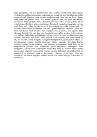 tugun guztietatik, zein bide geratzen zaio, ene Sokrates, zuzentasunari omen egiteko
prest egoteko, (c) bere arimak edo ondasunak edo soinak edo jatorriak ahalmen zenbait
ematen dionari, besteren batek goresten duela entzunik barre egin ez dezan? Beraz,
inork, esanikoak gezurra direla, alde batetik, egiaztatu ahal izan arren, eta bestetik,
zuzentasuna hobe dela behar adina jakin arren, ziur asko, erruki handia agertuko du, eta
ez da bidegabeekin haserretuko, aitzitik jakin daki, inork bidegabekeria egiteko gorrotoa
goitik hartu ezik, edota jasotako jakintzak harengandik aldentzeko bultzatu ezik, (d)
beste inor ez dela zuzen borondatez, alderantziz, gizontasun ezak, edo zahar izateak, edo
beste makaltasun batek eragiten diola bidegabekeria gaitzestea, bera egiteko ezgai
bihurtzen duelarik. Eta argi dago nola: hauetariko aurrenekoa agintera heltzen denean,
bera da lehen bidegabekeria ahal dezakeen beste egiten. Eta gauza guzti hauen arrazoia,
eztabaida osoa sortu duen huraxe baino besterik ez da, zeinetan, hain zuzen, honek eta
nik, ene Sokrates, esaten dizugun: "Ene gizon harrigarri hori, zeuon guztion artetik, (e)
zuzentasunaren goresle zaretela diozuenen artetik, antzinako heroetatik hasirik,
zeintzuen esanak geratu zaizkigun gaur eguneko gizonetaraino, inork inoiz ez du
bidegabekeria gaitzetsi, ezta zuzentasuna goratu ospeagatik, omenagatik, edota
harengandik sortzen diren dohaiengatik baino. Eta batak eta besteak berez daukan
ahalmenaren eraginari buruz, arima barruan sarturik daukanean, eta jainkoentzat eta
gizonentzat ere ezkuturik, inork ez du egundo, ez bertsoz ez hitz lauez, behar den
bestean arrazoiz azaldu bidegabekeria dela arimak bere baitan duen gaitzik handiena eta
zuzentasuna
 