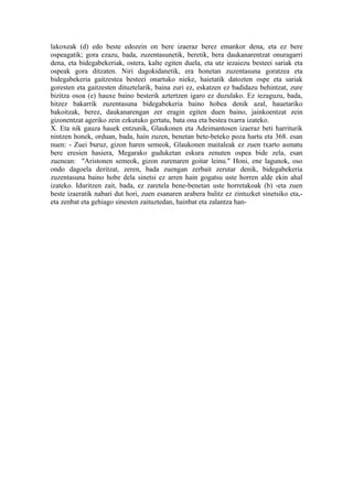 lakoxeak (d) edo beste edozein on bere izaeraz berez emankor dena, eta ez bere
ospeagatik; gora ezazu, bada, zuzentasunetik, beretik, bera daukanarentzat onuragarri
dena, eta bidegabekeriak, ostera, kalte egiten duela, eta utz iezaiezu besteei sariak eta
ospeak gora ditzaten. Niri dagokidanetik, era honetan zuzentasuna goratzea eta
bidegabekeria gaitzestea besteei onartuko nieke, haietatik datozten ospe eta sariak
goresten eta gaitzesten dituztelarik, baina zuri ez, eskatzen ez badidazu behintzat, zure
bizitza osoa (e) hauxe baino besterik aztertzen igaro ez duzulako. Ez iezaguzu, bada,
hitzez bakarrik zuzentasuna bidegabekeria baino hobea denik azal, hauetariko
bakoitzak, berez, daukanarengan zer eragin egiten duen baino, jainkoentzat zein
gizonentzat ageriko zein ezkutuko gertatu, bata ona eta bestea txarra izateko.
X. Eta nik gauza hauek entzunik, Glaukonen eta Adeimantosen izaeraz beti harriturik
nintzen honek, orduan, bada, hain zuzen, benetan bete-beteko poza hartu eta 368. esan
nuen: - Zuei buruz, gizon haren semeok, Glaukonen maitaleak ez zuen txarto asmatu
bere eresien hasiera, Megarako guduketan eskura zenuten ospea bide zela, esan
zuenean: "Aristonen semeok, gizon zurenaren goitar leinu." Honi, ene lagunok, oso
ondo dagoela deritzat, zeren, bada zuengan zerbait zerutar denik, bidegabekeria
zuzentasuna baino hobe dela sinetsi ez arren hain gogatsu uste horren alde ekin ahal
izateko. Iduritzen zait, bada, ez zaretela bene-benetan uste horretakoak (b) -eta zuen
beste izaeratik nabari dut hori, zuen esanaren arabera balitz ez zintuzket sinetsiko eta,-
eta zenbat eta gehiago sinesten zaituztedan, hainbat eta zalantza han-
 