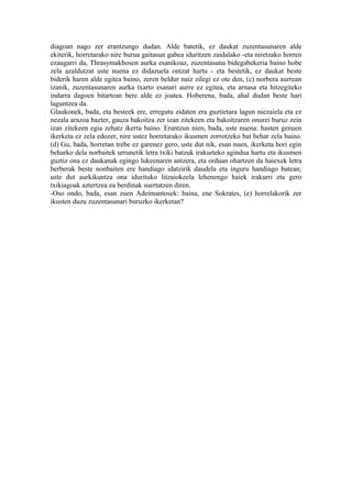 diagoan nago zer erantzungo dudan. Alde batetik, ez daukat zuzentasunaren alde
ekiterik, horretarako nire burua gaitasun gabea iduritzen zaidalako -eta niretzako horren
ezaugarri da, Thrasymakhosen aurka esanikoaz, zuzentasuna bidegabekeria baino hobe
zela azaldutzat uste nuena ez didazuela ontzat hartu - eta bestetik, ez daukat beste
biderik haren alde egitea baino, zeren beldur naiz zilegi ez ote den, (c) norbera aurrean
izanik, zuzentasunaren aurka txarto esanari aurre ez egitea, eta arnasa eta hitzegiteko
indarra dagoen bitartean bere alde ez joatea. Hoberena, bada, ahal dudan beste hari
laguntzea da.
Glaukonek, bada, eta besteek ere, erregutu zidaten era guztietara lagun niezaiela eta ez
nezala arazoa bazter, gauza bakoitza zer izan zitekeen eta bakoitzaren onurei buruz zein
izan zitekeen egia zehatz ikertu baino. Erantzun nien, bada, uste nuena: hasten genuen
ikerketa ez zela edozer, nire ustez horretarako ikusmen zorrotzeko bat behar zela baino.
(d) Gu, bada, horretan trebe ez garenez gero, uste dut nik, esan nuen, ikerketa hori egin
beharko dela norbaitek urrunetik letra txiki batzuk irakurteko agindua hartu eta ikusmen
guztiz ona ez daukanak egingo lukeenaren antzera, eta orduan ohartzen da haiexek letra
berberak beste nonbaiten ere handiago idatzirik daudela eta inguru handiago batean;
uste dut aurkikuntza ona idurituko litzaiokeela lehenengo haiek irakurri eta gero
txikiagoak aztertzea ea berdinak suertatzen diren.
-Oso ondo, bada, esan zuen Adeimantosek: baina, ene Sokrates, (e) horrelakorik zer
ikusten duzu zuzentasunari buruzko ikerketan?
 