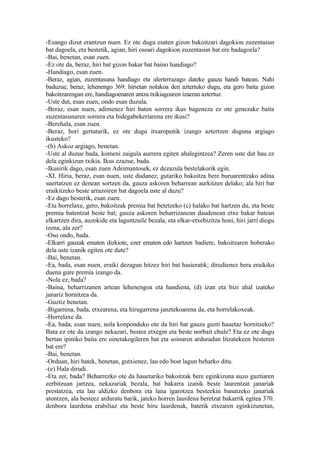 -Esango dizut erantzun nuen. Ez ote dugu esaten gizon bakoitzari dagokion zuzentasun
bat dagoela, eta bestetik, agian, hiri osoari dagokion zuzentasun bat ere badagoela?
-Bai, benetan, esan zuen.
-Ez ote da, beraz, hiri bat gizon bakar bat baino handiago?
-Handiago, esan zuen.
-Beraz, agian, zuzentasuna handiago eta ulerterrazago dateke gauza handi batean. Nahi
baduzue, beraz, lehenengo 369. hirietan nolakoa den aztertuko dugu, eta gero baita gizon
bakoitzarengan ere, handiagoenaren antza txikiagoaren izaeran aztertuz.
-Uste dut, esan zuen, ondo esan duzula.
-Beraz, esan nuen, adimenez hiri baten sorrera ikus bageneza ez ote genezake baita
zuzentasunaren sorrera eta bidegabekeriarena ere ikusi?
-Berehala, esan zuen.
-Beraz, hori gertaturik, ez ote dugu itxaropenik izango aztertzen duguna argiago
ikusteko?
-(b) Askoz argiago, benetan.
-Uste al duzue bada, komeni zaigula aurrera egiten ahalegintzea? Zeren uste dut hau ez
dela eginkizun txikia. Ikus ezazue, bada.
-Ikusirik dago, esan zuen Adeimantosek, ez dezazula bestelakorik egin.
-XI. Hiria, beraz, esan nuen, uste dudanez, gutariko bakoitza bere buruarentzako adina
suertatzen ez denean sortzen da, gauza askoren beharrean aurkitzen delako; ala hiri bat
eraikitzeko beste arrazoiren bat dagoela uste al duzu?
-Ez dago besterik, esan zuen.
-Eta horrelaxe, gero, bakoitzak premia bat betetzeko (c) halako bat hartzen du, eta beste
premia batentzat beste bat; gauza askoren beharrizanean daudenean etxe bakar batean
elkartzen dira, auzokide eta laguntzaile bezala, eta elkar-etxebizitza honi, hiri jarri diogu
izena, ala zer?
-Oso ondo, bada.
-Elkarri gauzak ematen dizkiote, ezer ematen edo hartzen badiete, bakoitzaren hoberako
dela uste izanik egiten ote dute?
-Bai, benetan.
-Ea, bada, esan nuen, eraiki dezagun hitzez hiri bat hasieratik; dirudienez bera eraikiko
duena gure premia izango da.
-Nola ez, bada?
-Baina, beharrizanen artean lehenengoa eta handiena, (d) izan eta bizi ahal izateko
janariz hornitzea da.
-Guztiz benetan.
-Bigarrena, bada, etxearena, eta hirugarrena janztekoarena da, eta horrelakoxeak.
-Horrelaxe da.
-Ea, bada, esan nuen, nola konponduko ote da hiri bat gauza guzti hauetaz hornitzeko?
Bata ez ote da izango nekazari, bestea etxegin eta beste norbait ehule? Eta ez ote dugu
bertan ipiniko baita ere oinetakogileren bat eta soinaren arduradun litzatekeen besteren
bat ere?
-Bai, benetan.
-Orduan, hiri batek, benetan, gutxienez, lau edo bost lagun beharko ditu.
-(e) Hala dirudi.
-Eta zer, bada? Beharrezko ote da hauetariko bakoitzak bere eginkizuna auzo guztiaren
zerbitzuan jartzea, nekazariak bezala, bat bakarra izanik beste laurentzat janariak
prestatzea, eta lau aldizko denbora eta lana igarotzea besteekin banatzeko janariak
atontzen, ala besteez arduratu barik, jateko horren laurdena beretzat bakarrik egitea 370.
denbora laurdena erabiliaz eta beste hiru laurdenak, batetik etxearen eginkizunetan,
 