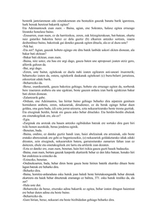 bestetik jantziarenean edo oinetakoenean eta besteekin gauzak banatu barik igarotzea,
hark bereak beretzat bakarrik egitea?
Eta Adeimantosek esan zuen: - Baina, agian, ene Sokrates, halaxe egitea errazago
litzateke honelaxe baino.
-Zeusarren, esan nuen, ez da harritzekoa, zeren, zuk hitzegiterakoan, bat-batean, ohartu
naiz gutariko bakoitza berez ez dela guztiz (b) elkarren antzeko sortzen, izaera
desberdinez baino, bakoitzak gai deneko gauzak egiten dituela, ala ez al duzu uste?
-Nik bai.
-Eta zer? Agian, gauzak hobeto egingo ote ditu batek lanbide askori ekiten dionean, ala
bakar bati ekitean?
-Bakar bati ekitean, esan zuen.
-Baina, nire ustez, eta hau ere argi dago, gauza baten une aproposari joaten utziz gero,
alferrik galtzen da.
-Bai, argi dago.
-Zeren, uste baitut, egitekoak ez duela nahi izaten egilearen asti-uneari itxaroterik;
beharrezko izaten da, ostera, egitekorik daukanak egitekoari (c) buru-belarri jarraitzea,
edozertzat eduki barik.
-Beharrezko da.
-Beraz, esanikoetatik, gauza bakoitza gehiago, hobeto eta errazago egiten da, norberak
bere izaeraren arabera eta une egokian, beste gauzen ardura izan barik eginkizun bakar
bati ekiten dionean.
-Zalantzarik gabe.
-Orduan, ene Adeimantos, lau hiritar baino gehiago beharko dira aipatzen genituen
horniduren arabera, zeren, nekazariak, dirudienez, ez du berak egingo behar duen
goldea, ona gura badu, (d) ezta jorrai-aitzurra, ezta nekazaritzarako beste tresna guztiak.
Eta etxeginak berdin, berak ere gauza asko behar dituelako. Eta berdin-berdin ehuleak
eta oinetakogileak ere, ala ez?
-Egia.
-Zurginak eta arotzak eta hauen antzeko ogibidedun batzuk ere sortuko dira gure hiri
txiki honen auzokide, berau jendetsu eginik.
-Benetan, bada.
-Baina, ondino, ez dateke guztiz handi izan, haiei abelzainak eta artzainak, edo beste
eratako aberezainak ere gehi ez bageniezazkie, (e) nekazariek goldaketarako idiak eduki
ditzaten, zein etxeginek, nekazariekin batera, garraioetarako zamarien faltan izan ez
daitezen, ehule eta oinetakogileek ere larru eta artilerik izan dezaten.
-Ezta ez dateke ere, esan zuen, benetan, hain hiri txikia gauza guzti hauek badauzka.
-Baina, esan nuen, bertara gauzak kanpotik ekartzerik behar ez den leku batean, honako hiri
bat eraikitzea ia ezinezko da.
-Ezinezko, benetan.
-Ondinokoarren, bada, behar diren beste gauza beste hiriren batetik ekarriko dituen beste
lagun batzuk ere beharko dira.
-Beharko dira.
-Baina, hornitze-arduraduna esku hutsik joan baledi beste hirietakoengandik behar direnak
ekartzera eta haiek behar dituztenak eramango ez balitza, 371. esku hutsik itzuliko da, ala
zer?
-Hala uste dut.
-Beharrezko da beraz, etxerako adina bakarrik ez egitea, behar izaten ditugun haientzat
ere behar duten adina eta beste baino.
-Beharrezko da.
-Gure hirian, beraz, nekazari eta beste bizibidedun gehiago beharko dira.
 