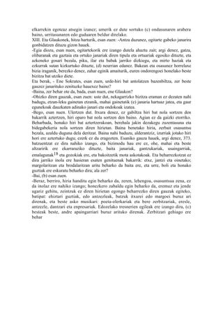 elkarrekin egoteaz atsegin izanez; umerik ez dute sortuko (c) ondasunaren arabera
baino, urritasunaren edo guduaren beldur direlako.
XIII. Eta Glaukonek, hitza harturik, esan zuen: -Antza duzunez, ogitarte gabeko janarira
gonbidatzen dituzu gizon hauek.
-Egia diozu, esan nuen, ogitartekorik ere izango dutela ahaztu zait; argi denez, gatza,
olibaranak eta gaztaia eta ortuko janariak diren tipula eta ortuariak egosiko dituzte, eta
azkeneko gosari bezala, piku, ilar eta babak jarriko dizkiegu, eta mirto haziak eta
ezkurrak sutan kizkurtuko dituzte, (d) neurrian edanez. Bakean eta osasunez horrelaxe
bizia iraganik, berezko denez, zahar eginik amaiturik, euren ondorengoei honelako beste
bizitza bat utziko diete.
Eta berak, - Ene Sokrates, esan zuen, urde-hiri bat antolatzen bazenbiltza, zer beste
gauzez janarituko zenituzke hauexez baino?
-Baina, zer behar ote da, bada, esan nuen, ene Glaukon?
-Ohizko diren gauzak, esan zuen: uste dut, nekagarrizko bizitza eraman ez dezaten nahi
badugu, etzan-leku gainetan etzanik, mahai gainetatik (e) janaria hartuaz jatea, eta gaur
egunekoak dauzkaten adinako janari eta ondokoak izatea.
-Bego, esan nuen. Ulertzen dut. Itxura denez, ez gabiltza hiri bat nola sortzen den
bakarrik aztertzen, hiri oparo bat nola sortzen den baino. Agian ez da gaizki etorriko.
Beharbada, honako hiri bat aztertzerakoan, berehala jakin dezakegu zuzentasuna eta
bidegabekeria nola sortzen diren hirietan. Baina benetako hiria, zerbait osasuntsu
bezala, azaldu duguna dela deritzat. Baina nahi baduzu, alderantziz, izurriak jotako hiri
hori ere aztertuko dugu; ezerk ez du eragozten. Esaniko gauza hauek, argi denez, 373.
batzuentzat ez dira nahiko izango, eta bizimodu hau ere ez, ohe, mahai eta beste
altzaririk ere ekarraraziko dituzte, baita janariak, gantzukariak, usaingarriak,
emalagunak18 eta gozokiak ere, eta bakoitzetik mota askotakoak. Eta beharrezkotzat ez
dira jarriko inola ere hasieran esaten genituenak bakarrik: etxe, jantzi eta oinetako;
margolaritzan eta brodalaritzan aritu beharko da baita ere, eta urre, boli eta honako
guztiak ere eskuratu beharko dira; ala zer?
-Bai, (b) esan zuen.
-Beraz, berriro, hiria handitu egin beharko da, zeren, lehengoa, osasuntsua zena, ez
da inolaz ere nahiko izango; honezkero zabaldu egin beharko da, eremuz eta jende
ugariz gehitu, zeintzuk ez diren hirietan egongo beharrezko diren gauzak egiteko,
batipat: ehiztari guztiak, edo antzezleak, batzuk itxurei edo margoei buruz ari
direnak, eta beste asko musikari: poeta-olerkariak eta bere zerbitzariak, eresle,
antzezle, dantzari eta enpresariak. Edozelako tresnerien egileak ere izango dira, (c)
besteak beste, andre apaingarriari buruz arituko direnak. Zerbitzari gehiago ere
behar
 