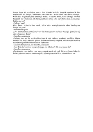 izango dugu; ala ez al duzu uste ez dela beharko hezlerik, inuderik, neskamerik, ile-
moztailerik, eta areago, sukaldaririk eta harakinik? Urde-zainak ere beharko ditugu.
Guzti hau ez genuen gure lehenengo hirian, ez zelako behar, baina oraingo honetan
hauetarik ere beharko da. Eta beste guztitariko abere asko ere beharko dira, inork jango
baditu, ala zer?
-Nola ez, bada?
(d) - Beraz, bizimodu hau izanik, lehen baino sendagile-premia askoz handiagoan
izango ote gara?
-Askoz handiagoan.
XIV. -Eta bertakoak elikatzeko beste zen lurraldea ere, murritza eta ezgai gertatuko da;
edo nola esango dugu?
-Horrelaxe, esan zuen.
-Orduan, larre eta lur gorri nahiko izaterik nahi badugu, auzokoen lurraldeaz jabetu
beharko ote dugu, eta eurak gureaz, beharrizanen muga iraganik, aberastasunak izateko
neurri bako gurari batera bultzatuak (e) badira?
-Guztiz beharrezko da, ene Sokrates, esan zuen.
-Hori dela eta, borrokan egingo ote dugu, ene Glaukon? Ala nola izango da?
-Horrelaxe, esan zuen.
-Ez dezagula esan ondino, esan nuen, guduak txarrik ala onik dakarren, hauxe bakarrik
baino: guduaren sorrera aurkitu dugula, zeintzu gauzetatik hiriei, norbanakoari eta
 