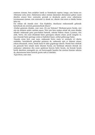 erantzun zionean, bera seriphiar izanik ez litzatekeela ospetsu izango, ezta bestea ere
Athenetan sortu arren. Zahartzaroa nekez eraman daramaten aberastasun gabeei zuzen
datorkie arrazoi bera: zentzuzko gizonak ez dezakeela guztiz erraz zahartzaroa
txirotasunean eraman, ezta zentzuzko ez denak ere, aberats izan arren ez dateke hartan
laket eta.
Eta orduan nik itaundu nion: -Ene Kephalos, dauzkazun ondasunetatik gehienak
harturikoak ala zerorrek gaineraturikoak dituzu?
-Zenbat gaineratu ditudan, esan zuen, (b) ene Sokrates? Merkatari-gizon bezala, nire
aita eta aititaren arteko suertatu nauzu. Nire izen bera zeukan aititak nik orain ditudan
adinako ondasunak gutxi gora-behera harturik, askotan bidertu zituen; Lysanias, nire
aitak, berriz, nik orain ditudanak baino gutxiagora eskastu zituen; pozik nengoke ni,
jaso nituenak baino gutxiago uzten ez badizkiet hauei, zerbait gehitxoago baino.
-Itaundu nizun hori, esan nuen, ondasunak biziro maite ez zenituela (c) iduritu
zaidalako, horrelakorik gehienbat gertatzen da, ondasunik egin ez dutenen artean;
eskura dituztenek, ostera, hauek baino bi aldiz gogokoago dituzte. Poetek bere olerkiak
eta gurasoek bere umeak maite dituzten bezala, era berdinean aberastu direnak ere
ondasunez arduratzen dira euren eginkizun berezia balitz bezala, eta besteak bezala
hortik datorkien onuragatik ere, eta horrexegatik hauekin bat etortzea benetan neketsu
da, aberastasuna baino besterik goratu nahi ez dutelako.
-Egia diozu, esan zuen.
 