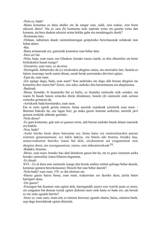 -Nola ez, bada?
-Baina kementsu ez dena ahalko ote da zangar izan, zaldi, zein txakur, zein beste
edozein abere? Ala ez zara (b) konturatu nola azpiratu ezina eta garaitu ezina den
kemena, eta bera daukan edozein arima beldur gabe eta menderagaitz denik?
-Konturatu naiz.
-Orduan, nabarmen daude zaintzailearengan gorputzeko berezitasunak nolakoak izan
behar duten.
-Bai.
-Baita arimarenak ere, gutxienik kementsu izan behar dute.
-Hori ere bai.
-Nola, bada, esan nuen, ene Glaukon, honako izaera izanik, ez dira elkarrekin eta beste
hirikideekin basati izango?
-Zeusarren, esan zuen, ez da erraz.
-Horregatik, beharrezko da (c) etxekoekin abegitsu izatea, eta arerioekin latz; bestela ez
lukete itxarongo inork suntsi ditzan, eurak berak aurreratuko dira hori egiten.
-Egia da, esan zuen.
-Zer egingo dugu, bada, esan nuen? Non aurkituko ote dugu aldi berean abegitsu eta
kementsu den izaera bat? Zeren, ziur asko, aurkako dira kementasuna eta abegitasuna.
-Badirudi.
-Baina, bestalde, bi hauetariko bat ez balitz, ez litzateke zaintzaile onik sortuko; eta
izaera bi hauek batera ezinezko direla dirudienez, honela (d) zaintzaile onik sortzea
ezinezko gertatzen da.
-Arriskurik bada horretarako, esan zuen.
Eta ni zurtz eginik geratu nintzen, baina aurretik esanikoak azterturik esan nuen: -
Benetan bidezko da, ene lagun hori, gu ataka gaizto honetan aurkitzea, aurretik jarri
genuen eredutik aldendu garelako.
-Nola diozu?
-Ez gara konturatu, guk uste ez genuen arren, aldi berean aurkako hauek dituen izaerarik
ere badela.
-Non, bada?
-Aurki litezke beste abere batzuetan ere, baina batez ere zaintzailearekin parean
ezartzen genuenarenean. (e) Jakin dakizu, era batera edo bestera, honako hau,
arraza-txakurren berezko izaera bat dela, etxekoentzat eta ezagunentzat zein
abegitsu diren, eta ezezagunentzat, ostera, zein alderantzizkoak 19.
-Badakit, benetan.
-Beraz, esan nuen, honako hau ahal daitekeen gauza bat da, eta ez goaz izaeraren aurka
honako zaintzailea izatea bilatzen dugunean.
-Ez dirudi.
XVI. - Ez al duzu uste zaintzaile izango den honek ondino zerbait gehiago behar duenik,
kemenaz gainera berezkotasunez filosofo bat izan behar duenik?
-Nola bada? esan zuen, 376. ez dut ulertzen eta.
-Hauxe gauza hauxe berau, esan nuen, txakurretan ere ikusiko duzu, piztia baten
harrigarri dena.
-Zer gauza?
-Ezezagun bat ikustean sutu egiten dela, harengandik aurrez ezer txarrik jasan ez arren;
eta ezagunen bat denean txerak egiten dizkiola inoiz onik hartu ez badu ere; ala horrek
ez ote zaitu egundo harritu?
-Inoiz ez, esan zuen, orain arte ez nintzen horrezaz egundo ohartu, baina, zalantza barik,
argi dago horrelakoak egiten dituztela.
 