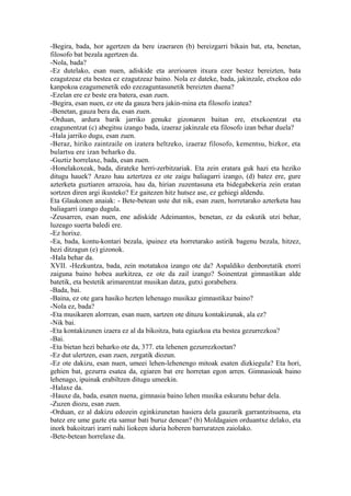 -Begira, bada, hor agertzen da bere izaeraren (b) bereizgarri bikain bat, eta, benetan,
filosofo bat bezala agertzen da.
-Nola, bada?
-Ez dutelako, esan nuen, adiskide eta arerioaren itxura ezer bestez bereizten, bata
ezagutzeaz eta bestea ez ezagutzeaz baino. Nola ez dateke, bada, jakinzale, etxekoa edo
kanpokoa ezagumenetik edo ezezaguntasunetik bereizten duena?
-Ezelan ere ez beste era batera, esan zuen.
-Begira, esan nuen, ez ote da gauza bera jakin-mina eta filosofo izatea?
-Benetan, gauza bera da, esan zuen.
-Orduan, ardura barik jarriko genuke gizonaren baitan ere, etxekoentzat eta
ezagunentzat (c) abegitsu izango bada, izaeraz jakinzale eta filosofo izan behar duela?
-Hala jarriko dugu, esan zuen.
-Beraz, hiriko zaintzaile on izatera heltzeko, izaeraz filosofo, kementsu, bizkor, eta
bulartsu ere izan beharko du.
-Guztiz horrelaxe, bada, esan zuen.
-Honelakoxeak, bada, dirateke herri-zerbitzariak. Eta zein eratara guk hazi eta heziko
ditugu hauek? Arazo hau aztertzea ez ote zaigu baliagarri izango, (d) batez ere, gure
azterketa guztiaren arrazoia, hau da, hirian zuzentasuna eta bidegabekeria zein eratan
sortzen diren argi ikusteko? Ez gaitezen hitz hutsez ase, ez gehiegi aldendu.
Eta Glaukonen anaiak: - Bete-betean uste dut nik, esan zuen, horretarako azterketa hau
baliagarri izango dugula.
-Zeusarren, esan nuen, ene adiskide Adeimantos, benetan, ez da eskutik utzi behar,
luzeago suerta baledi ere.
-Ez horixe.
-Ea, bada, kontu-kontari bezala, ipuinez eta horretarako astirik bagenu bezala, hitzez,
hezi ditzagun (e) gizonok.
-Hala behar da.
XVII. -Hezkuntza, bada, zein motatakoa izango ote da? Aspaldiko denboretatik etorri
zaiguna baino hobea aurkitzea, ez ote da zail izango? Soinentzat gimnastikan alde
batetik, eta bestetik arimarentzat musikan datza, gutxi gorabehera.
-Bada, bai.
-Baina, ez ote gara hasiko hezten lehenago musikaz gimnastikaz baino?
-Nola ez, bada?
-Eta musikaren alorrean, esan nuen, sartzen ote dituzu kontakizunak, ala ez?
-Nik bai.
-Eta kontakizunen izaera ez al da bikoitza, bata egiazkoa eta bestea gezurrezkoa?
-Bai.
-Eta bietan hezi beharko ote da, 377. eta lehenen gezurrezkoetan?
-Ez dut ulertzen, esan zuen, zergatik diozun.
-Ez ote dakizu, esan nuen, umeei lehen-lehenengo mitoak esaten dizkiegula? Eta hori,
gehien bat, gezurra esatea da, egiaren bat ere horretan egon arren. Gimnasioak baino
lehenago, ipuinak erabiltzen ditugu umeekin.
-Halaxe da.
-Hauxe da, bada, esaten nuena, gimnasia baino lehen musika eskuratu behar dela.
-Zuzen diozu, esan zuen.
-Orduan, ez al dakizu edozein eginkizunetan hasiera dela gauzarik garrantzitsuena, eta
batez ere ume gazte eta samur bati buruz denean? (b) Moldagaien orduantxe delako, eta
inork bakoitzari irarri nahi liokeen iduria hoberen barruratzen zaiolako.
-Bete-betean horrelaxe da.
 