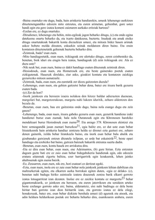 -Baina onartuko ote dugu, bada, hain arinkeria handiarekin, umeek lehenengo aurkitzen
dituztenengandiko edozein mito entzutea, eta euren arimetan, gehienbat, gure ustez
handi egin eta gero izatea komeni zaienaren aurkako eritziak hartzea?
-Ezelan ere, ez dugu onartuko.
-Dirudienez, lehenengo eta behin, mito-egileak jagon beharko ditugu, (c) eta ondo egina
datekeena onartu beharko da, eta txarto datekeena, baztertu. Inudeak eta amak etsiko
ditugu onartutakoak bakarrik konta diezazkien umeei, eta mitoen bidez hauen arimak
askoz hobeto molda ditzaten, eskuekin soinak moldatzen diren baino. Eta orain
kontatzen dituztenetatik gehienak baztertu beharko dira.
-Zeintzuk, bada? esan zuen.
-Mito handiagoetatik, esan nuen, txikiagoak ere ulertuko ditugu, zeren ezinbesteko da,
benetan, biok iduri eta eragin bera izatea, handiagoak (d) zein txikiagoak ere. Ala ez
duzu uste?
-Nik neuk bai, esan zuen, baina ez dakit handiago esaten dituzunak zeintzuk diren.
-Hesiodosek, esan nuen, eta Homerosek ere, eta beste gainerako poetek esaten
zizkigutenak. Hauexek direlako, ziur asko, gizakioi kontatu eta kontatzen zaizkigu
gezurrezko mitoen asmatzaile.
-Zeintzuk, bada, esan zuen, eta euretatik zer diozu gaitzesten duzula?
-Lehenengo, esan nuen, eta gehien gaitzetsi behar dena, batez ere itxura barik gezurra
esaten bada.
-(e) Zer da hori?
-Inork jainkoen eta heroeen izaera nolakoa den hitzez baldar adierazten duenean,
margolari bat, margotzerakoan, margotu nahi lukeen iduritik, zeharo aldentzen den
bezala da.
-Benetan, esan zuen, hau ere gaitzestea ondo dago, baina nola esango dugu eta zein
gauza?
-Lehenengo, bada, esan nuen, itxura gabeko gezurra esan zuen, gezurrik handiena izaki
handienei buruz esan zuenak; hala nola Ouranosek egin eta Khronosen harekiko
mendekuari buruz Hesiodosek esan zuena 20. Eta areago 378. Khronosen ekintzei eta
bere semeagandik jasan zuenari buruzkoa21, egia balitz ere, ez dut uste esan behar
litzaiekeenik hain arinkeria handiaz zentzura heldu ez direnei ezta gazteei ere, zeharo
denen gainetik, ixildu behar liratekeela baino, eta inork esan behar balu ahalik eta
gizabanako gutxienek entzun ditzatela ixilpean, ez urde bat eskainirik 22, beste opari
handiago eta ezohizko bat baino, gutxien batzuek bakarrik entzutea suerta dadin.
-Benetan, esan zuen, kontu hauek ere arriskutsu dira.
-Eta ez dira esan behar, esan nuen, ene Adeimantos, (b) gure hirian. Ezta entzuten
dagoen gazte bati ere ez zaio esan behar bidegabekeria handienak egin, edo edozein
eratara aitarenak zigortu balitza, ezer harrigarririk egin lezakeenik, lehen jainko
ahaltsuenak egin zuena baizik.
-Ez, Zeusarren, esan zuen, nik ere, hori esateari ez deritzat egoki.
-Ezta, esan nuen, inola ere ez zaie esan behar nola jainkoek jainkoen lehian dabiltzan eta
maltzurkeriak egiten, eta elkarren aurka borrokan egiten duten, -egia ez delako- (c),
benetan nahi badugu hiriko zaintzaile izatera doazenek zentzu barik elkarri gorroto
izatea lotsagarritzat izan dezaten. Inolaz ere ez zaizkie kontatu ez margoztu 23 behar
gigantomakiarik, ez jainkoen eta heroeen, eta euren jatorrikoen eta senideen arteko
beste ezelango gorroto asko ere; baina, alderantziz, etsi nahi baditugu ez dela beste
hiritar bati gorroto izan dion hiritarrik izan, eta gorroto izatea ez dela zilegi,
honakoxeak, batez ere, esan behar dizkiete berehala umeei (d) agureek eta atsoek, eta
adin heldura heldurikoan poetak ere behartu beharko dira, esanikoaren arabera, euren
 