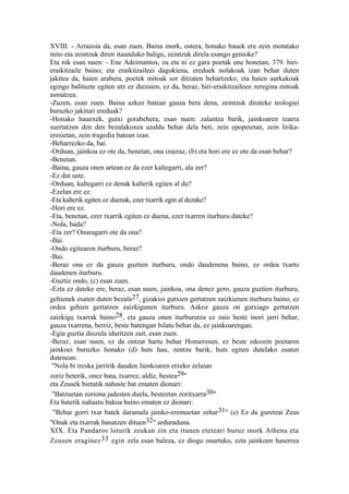 XVIII. - Arrazoia da, esan zuen. Baina inork, ostera, honako hauek ere zein motatako
mito eta zeintzuk diren itaunduko baligu, zeintzuk direla esango genioke?
Eta nik esan nuen: - Ene Adeimantos, zu eta ni ez gara poetak une honetan, 379. hiri-
eraikitzaile baino; eta eraikitzaileei dagokiena, ereduek nolakoak izan behar duten
jakitea da, haien arabera, poetek mitoak sor ditzaten behartzeko, eta haien aurkakoak
egingo balituzte egiten utz ez diezaien, ez da, beraz, hiri-eraikitzaileen zeregina mitoak
asmatzea.
-Zuzen, esan zuen. Baina azken batean gauza bera dena, zeintzuk dirateke teologiei
buruzko jakituri ereduak?
-Honako hauexek, gutxi gorabehera, esan nuen: zalantza barik, jainkoaren izaera
suertatzen den den bezalakoxea azaldu behar dela beti, zein epopeietan, zein lirika-
eresietan, zein tragedia batean izan.
-Beharrezko da, bai.
-Orduan, jainkoa ez ote da, benetan, ona izaeraz, (b) eta hori ere ez ote da esan behar?
-Benetan.
-Baina, gauza onen artean ez da ezer kaltegarri, ala zer?
-Ez dut uste.
-Orduan, kaltegarri ez denak kalterik egiten al du?
-Ezelan ere ez.
-Eta kalterik egiten ez duenak, ezer txarrik egin al dezake?
-Hori ere ez.
-Eta, benetan, ezer txarrik egiten ez duena, ezer txarren iturburu dateke?
-Nola, bada?
-Eta zer? Onuragarri ote da ona?
-Bai.
-Ondo egitearen iturburu, beraz?
-Bai.
-Beraz ona ez da gauza guztien iturburu, ondo daudenena baino, ez ordea txarto
daudenen iturburu.
-Guztiz ondo, (c) esan zuen.
-Ezta ez dateke ere, beraz, esan nuen, jainkoa, ona denez gero, gauza guztien iturburu,
gehienek esaten duten bezala27, gizakioi gutxien gertatzen zaizkienen iturburu baino, ez
ordea gehien gertatzen zaizkigunen iturburu. Askoz gauza on gutxiago gertatzen
zaizkigu txarrak baino28, eta gauza onen iturburutza ez zaio beste inori jarri behar,
gauza txarrena, berriz, beste batengan bilatu behar da, ez jainkoarengan.
-Egia guztia diozula iduritzen zait, esan zuen.
-Beraz, esan nuen, ez da ontzat hartu behar Homerosen, ez beste edozein poetaren
jainkoei buruzko honako (d) huts hau, zentzu barik, huts egiten dutelako esaten
dutenean:
 "Nola bi treska jarririk dauden Jainkoaren etxeko zelaian
zoriz beterik, onez bata, txarrez, aldiz, bestea29"
eta Zeusek bietatik nahaste bat ematen dionari:
 "Batzuetan zoriona jadesten duela, besteetan zoritxarra30"
Eta batetik nahastu bakoa baino ematen ez dionari:
 "Behar gorri txar batek daramala jainko-eremuetan zehar31" (e) Ez da guretzat Zeus
"Onak eta txarrak banatzen dituen32" arduraduna.
XIX. Eta Pandaros loturik zeukan zin eta itunen eteteari buruz inork Athena eta
Zeusen eraginez 33 egin zela esan baleza, ez diogu onartuko, ezta jainkoen haserrea
 