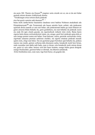 eta auzia 380. Themis eta Zeusen34 eraginez sortu zirenik ere ez; eta ez da utzi behar
gazteek entzun dezaten Aiskhylosek dioena:
 "Gizakiengan errua sortzen duela jainkoak
etxe bat guztiz suntsitu nahi duenean35 "
baina inork iambo-bertso hauetantxe daudenez eresi baditza Nioberen atsekabeak edo
Pelopidotarrenak36 edo Troiarrenak edo hauen antzeko beste zerbait, edo jainkoaren
egintzak direla esaterik ez zaio utzi behar, edo jainkoarenak badira gu orain bilatzen ari
garen arrazoia bilatu beharko du, gutxi gorabehera, eta esan beharko du jainkoak zuzen
eta onak (b) egin zituela gauzak, eta zigorturikoek irabazle irten zirela. Baina haren
zigorra hartu duena zoritxarrekotzat izatea, eta, areago, guzti hori jainkoak egina dela ez
zaio inongo poetari esaten utzi behar. Esan balezate, ostera, gaiztoak zoritxarreko zirela,
zigortuak izatearen premian aurkitzen zirelako, eta zigorra ematean jainkoak mesede
egiten ziela, zilegi izan bekie. Eta era guztietan gogor borrokan egin beharko da, jainkoa
izaeraz ona izanik, gaitzen sorburua dela dioenaren aurka, honakorik inork bere hirian,
ondo zuzendua izan dadin nahi badu, esan ez dezan; ezta honakorik inork entzun dezan
ere, gazte (c) zein zahar, bertsoz zein hitz lauez kontatu, esango balitu gauza dongeak
esango lituzkeelako, guretzat behar ez direnak, eta elkarren aurkakoak.
-Eritzi berdinekoa naiz, esan zuen, lege honi buruz, eta gogoko dut.
 