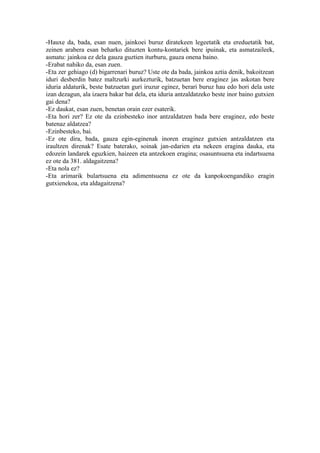 -Hauxe da, bada, esan nuen, jainkoei buruz diratekeen legeetatik eta ereduetatik bat,
zeinen arabera esan beharko dituzten kontu-kontariek bere ipuinak, eta asmatzaileek,
asmatu: jainkoa ez dela gauza guztien iturburu, gauza onena baino.
-Erabat nahiko da, esan zuen.
-Eta zer gehiago (d) bigarrenari buruz? Uste ote da bada, jainkoa aztia denik, bakoitzean
iduri desberdin batez maltzurki aurkezturik, batzuetan bere eraginez jas askotan bere
iduria aldaturik, beste batzuetan guri iruzur eginez, berari buruz hau edo hori dela uste
izan dezagun, ala izaera bakar bat dela, eta iduria antzaldatzeko beste inor baino gutxien
gai dena?
-Ez daukat, esan zuen, benetan orain ezer esaterik.
-Eta hori zer? Ez ote da ezinbesteko inor antzaldatzen bada bere eraginez, edo beste
batenaz aldatzea?
-Ezinbesteko, bai.
-Ez ote dira, bada, gauza egin-eginenak inoren eraginez gutxien antzaldatzen eta
iraultzen direnak? Esate baterako, soinak jan-edarien eta nekeen eragina dauka, eta
edozein landarek eguzkien, haizeen eta antzekoen eragina; osasuntsuena eta indartsuena
ez ote da 381. aldagaitzena?
-Eta nola ez?
-Eta arimarik bulartsuena eta adimentsuena ez ote da kanpokoengandiko eragin
gutxienekoa, eta aldagaitzena?
 