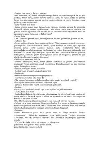 -Ondino, esan zuen, ez dut ezer ulertzen.
-Nik, esan nuen, (b) zerbait harrigarri esango dudala zuk uste izateagatik da; eta nik
diodana, direnei buruz, ariman iruzurtu izana edo izatea, eta ezjakin izatea, eta gezurra
bertan izan eta geratzea guztiek gutxien onartzen dutena eta egoera horretan egotea
gehien gorrotatzen dutena da.
-Bene-benetan, esan zuen.
-Baina, oraintsu esaten nuen bezala, horri, zuzenen, benetako gezurra dei diezaioke
iruzurtuak ariman daukan ezjakintasunari, hain zuzen, zeren hitzetan azaltzen den
gezurra arimako egoeraren iduri antzeko bat da, ondoren sorturiko (c) iduria, baina ez
egin-egineko gezur hutsa. Ala ez da horrelaxe?
-Guztiz, bada.
XXI. - Benetako gezurra, beraz, ez dute jainkoek bakarrik gorrotatzen, gizonek ere bai.
-Hala uste dut.
-Eta zer gehiago hitzetan dagoen gezurrari buruz? Noiz eta norentzat ote da onuragarri,
gorrotagarri ez izateko adinean? Ez ote da, agian, sendagai bat bezala egoki agertzen
arerioen aurka, edota deituriko lagunen aurka zorakeriaren baten edo
zentzugabekeriaren baten eraginez okerkeriaren bat egitera doazenean galerazteko une
horretan? Eta ez ote dugu onuragarri egiten baita ere, oraintsu (d) aipatzen genituen
mitologietan, antzinako gauzei buruz egia non datzan ez dakigulako, gezurra eta egia
ahalik eta gehien pareko egiten ditugunean?
-Bai benetan, esan zuen, hala da.
-Esaniko arrazoietatik, bada, zeinen arabera suertatuko da gezurra jainkoarentzat
onuragarri? Ausaz, antzinako gauzak ezagutzen ez dituelako, gezurra eta egia berdinak
eginez, huts egin ote dezake?
-Benetan, barregarri dateke, esan zuen.
-Jainkoarengan ez dago bada, poeta gezurtirik.
-Ez dut uste.
-Ala arerioen beldurrez (e) iruzur egingo ote du?
-Horretarako, benetan, asko behar da.
-Ala, lagunen baten zentzugabekeriaren batek edo zorakeriaren batek eraginik?
-Zentzugabe edo zoro den inor ez da jainkoaren lagun.
-Beraz, ez dago inolako biderik jainkoak iruzur egin dezan.
-Ez dago.
-Beraz, gauza guztietan iruzurrik egin ezina izpiritua eta jainkotasuna da.
-Guztiz, bada, esan zuen.
-Guztiz, bada, bakuna eta egiazkoa da jainkoa egitez eta hitzez, bere burua aldatzen ez
duena, eta inori iruzurrik egiten ez diona, ez agerraldiekin ez hitzez, ez ezaugarriak
bidaliz, ez iratzarrik ez lotan.
383. - Hori horrelaxe dela uste dut nik ere, esan zuen, zuk hitzegin eta gero.
-Orduan, bat al zatoz, esan nuen, bigarren eredua hau dela, zeinen arabera esan eta egin
behar diren jainkoei buruzkoak, eta ez direla bere burua aldatzen duten azti batzuen
antzekoak, eta ez gaituztela liluratzen gezurrekin, hitzez eta egitez?
-Bat nator.
-Beraz, Homerosen gauza asko goratu arren, ez diogu onartuko Zeusek
Agamemnoni 41 bidaliriko ametsarena, ezta Aiskhylosena Thetisek dioenean
Apollonek, bere (b) ezteietan abesturik bere zorioneko ondorengoak ederrestu
zituela:
 "Eta gaitzik gabeko bizitza urtetsua ere, eta jainkoentzat
gure zorion maitagarriari buruz guztiak esanik,
paian-kantua hasi zuen, ni pozturik
 