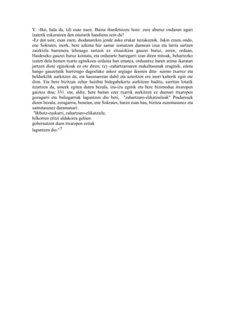V. -Bai, hala da, (d) esan nuen. Baina ihardetsiozu honi: zure aburuz ondasun ugari
izatetik eskuratzen den onurarik handiena zein da?
-Ez dut uste, esan zuen, diodanarekin jende asko erakar nezakeenik. Jakin ezazu ondo,
ene Sokrates, inork, bere azkena hur samar somatzen duenean izua eta larria sartzen
zaizkiola barrenera lehenago sartzen ez zitzaizkion gauzei buruz, zeren, orduan,
Haideseko gauzei buruz kontatu, eta ordurarte barregarri izan diren mitoak, beharrezko
izaten dela hemen txarto eginikoen ordaina han ematea, orduantxe haren arima ikaratan
jartzen diote egiazkoak ez ote diren; (e) -zahartzaroaren makaltasunak eraginik, edota
hango gauzetatik hurrerago dagoelako askoz argiago ikusten ditu- susmo txarrez eta
beldurkilik aurkitzen da, eta hausnarrean dabil eta aztertzen ere inori kalterik egin ote
dion. Eta bere bizitzan zehar hainbat bidegabekeria aurkitzen baditu, sarritan lotatik
itzartzen da, umeek egiten duten bezala, izu-izu eginik eta bere bizimodua itxaropen
gaiztoz doa; 331. eta, aldiz, bere baitan ezer txarrik aurkitzen ez duenari itxaropen
gozagarri eta baliagarriak laguntzen dio beti, "zahartzaro-elikatzaileak" Pindarosek
dioen bezala; zoragarria, benetan, ene Sokrates, haren esan hau, bizitza zuzentasunez eta
santutasunez daramanari:
 "Bihotz-euskarri, zahartzaro-elikatzaile,
hilkorren eritzi aldakorra gehien
gobernatzen duen itxaropen eztiak
laguntzen dio."7
 