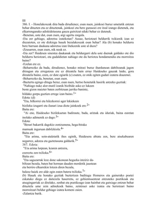 III
386. I. - Honelakoxeak dira bada dirudienez, esan nuen, jainkoei buruz umetatik entzun
behar dituzten eta ez dituztenak, jainkoei eta bere gurasoei ere itzal izango dietenek, eta
elkarrenganako adiskidetasuna gauza gutxitzat eduki behar ez dutenek.
-Benetan, uste dut, esan zuen, argi agertu zaigula.
-Eta zer gehiago, adoretsu izatekotan? Ausaz, heriotzari beldurrik txikienik izan ez
diezaioten, ez ote dizkiegu hauek bezalakoxeak esan behar? Ala (b) honako beldurra
bere barruan daukana adoretsu izan litekeenik uste al duzu?
-Zeusarren, esan zuen, nik neuk ez.
-Eta zer? Haidesen sinestea daukanak eta beldurgarri dela uste duenak galduko ote dio
beldurra heriotzari, eta gudaldietan nahiago ote du heriotza hondamendia eta morroitza
baino?
-Ezelan ere ez.
-Beharrezko da bada, dirudienez, honako mitoei buruz ihardunean dabiltzanak jagon
ditzagun eta erregutzea ere ez ditzatela hain erraz Haideseko gauzak laido, gora
ditzatela baino, ezen, ez dute egiarik (c) esaten, ez onik egiten gudari izatera doazenei.
-Beharrezko da, benetan, esan zuen.
-Baztertu egingo ditugu beraz, esan nuen, bertso honetatik hasirik antzeko guztiak:
 "Nahiago nuke alor-mutil izanik bizibide asko ez lukeen
beste gizon maizter baten zerbitzuan jarriko banintz,
hildako gorpu guztien errege izan baino.1"
Edota: (d)
 "Eta, hilkorrei eta hilezkorrei ager lekiekeen
bizileku izugarri eta ilunari izua diote jainkoek ere.2"
Baita ere:
  "Ai ene, Haideseko bizilekuetan badiraute, bada, arimak eta iduriak, baina euretan
inolako adimenik ez dago.3"
Edota:
 "Berari bakarrik dagokio zentzumena, hega-biraka
mamuak inguruan dabilzkiola.4"
Baita ere:
  "Eta arima, soin-ataletatik ihes eginik, Haidesera abiatu zen, bere atsekabearen
negarrez, adorea eta gaztetasuna galdurik.5"
387. Edota:
 "Eta arima lurpean, kearen antzera,
ezereztu zen txilioka.6"
Baita ere:
 "Eta saguzarrak leze done sakonean hegazka intziriz da-
biltzan bezala, baten bat horman dauden mordotik jaustean
eta berriro elkarrekin lotzen diren bezala,
halaxe haiek ere alde egin zuten batera txilioka.7"
(b) Hauek eta honako guztiak baztertzen baditugu Homeros eta gainerako poetei
eskatuko diegu ez daitezela haserretu, ez gehientsuentzat entzuteko poetikoak eta
atsegingarriak ez direlako, zenbat eta poetikoago izan hainbat eta gutxiago entzun behar
dituztela ume zein adinekoek baino, zeintzuei aske izatea eta heriotzari baino
morroitzari beldur gehiago izatea komeni zaien.
-Zalantza barik.
 