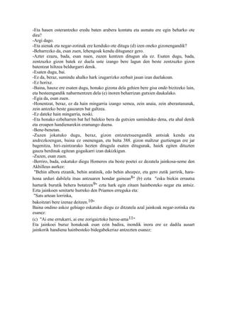 -Eta hauen osterantzeko eredu baten arabera kontatu eta asmatu ere egin beharko ote
dira?
-Argi dago.
-Eta aienak eta negar-zotinak ere kenduko ote ditugu (d) izen oneko gizonengandik?
-Beharrezko da, esan zuen, lehengoak kendu ditugunez gero.
-Azter ezazu, bada, esan nuen, zuzen kentzen ditugun ala ez. Esaten dugu, bada,
zentzuzko gizon batek ez duela uste izango bere lagun den beste zentzuzko gizon
batentzat hiltzea beldurgarri denik.
-Esaten dugu, bai.
-Ez da, beraz, sumindu ahalko hark izugarrizko zerbait jasan izan duelakoan.
-Ez horixe.
-Baina, hauxe ere esaten dugu, honako gizona dela gehien bere gisa ondo bizitzeko lain,
eta besteengandik nabarmentzen dela (e) inoren beharrizan gutxien daukalako.
-Egia da, esan zuen.
-Honentzat, beraz, ez da hain mingarria izango semea, zein anaia, zein aberastasunak,
zein antzeko beste gauzaren bat galtzea.
-Ez dateke hain mingarria, noski.
-Eta honako ezbeharren bat hel balekio bera da gutxien saminduko dena, eta ahal denik
eta eroapen handienarekin eramango duena.
-Bene-benetan.
-Zuzen jokatuko dugu, beraz, gizon entzutetsuengandik antsiak kendu eta
andrezkoengan, baina ez onenengan, eta baita 388. gizon maltzur guztiengan ere jar
bagenitza, hiri-zaintzarako hezten ditugula esaten ditugunak, haiek egiten dituzten
gauza berdinak egitean gogaikarri izan dakizkigun.
-Zuzen, esan zuen.
-Berriro, bada, eskatuko diegu Homeros eta beste poetei ez dezatela jainkosa-seme den
Akhilleus aurkez:
 "Behin albora etzanik, behin aratinik, edo behin ahozpez, eta gero zutik jarririk, hara-
hona urduri dabilela itsas antzuaren hondar gainean 8" (b) ezta "esku biekin errautsa
harturik burutik behera botatzen9" ezta hark egin zituen hainbesteko negar eta antsiz.
Ezta jainkoen senitarte hurreko den Priamos erreguka eta:
 "Sats artean lorrinka,
bakoitzari bere izenaz deitzen.10"
Baina ondino askoz gehiago eskatuko diegu ez ditzatela azal jainkoak negar-zotinka eta
esanez:
(c) "Ai ene errukarri, ai ene zorigaiztoko heroe-ama11"
Eta jainkoei buruz honakoak esan ezin badira, inondik inora ere ez dadila ausart
jainkorik handiena hainbesteko bidegabekeriaz antzezten esanez:
 