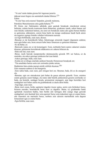 "Ai ene! maite dudan gizona hiri inguruan jazarria
dakusat neure begiez eta samindurik daukat bihotza.12"
Edota:
 "Ai ene! hau zoria neurea! Sarpedon, gizonik maiteena,
Patroklos Menoitiarraren esku galdu beharra.13"
III. Zeren, ene Adeimantos adiskide, gure gazteak honakoak zinezkotzat entzun
balitzate, ezduin bezala txantxetan hartu beharrean, gizakume izanik, azken batean zail
izan lekieke ezduintzat hartzea, eta eurei ere honakoak esatea edo egitea burura balekie
ez gaitzestea; alderantziz, ezeren lotsa barik eta inongo sendotasun handi barik antsiz
eta negarrez egongo lirateke ezbehar txikienaren aurrean.
-(e) Egia biribilenak, esan zuen, diozuz.
-Benetan ez da honelakorik behar, lehentxeago arrazoiak iragarri digunaren arabera;
men egin behar zaio, beste arrazoi hobe batez limurtzen ez gaituzten bitartean.
-Ez da behar, ez.
-Barrezale izatea ere ez da komenigarri. Ezen, norbaitek barre-zantzo zakarrari ematen
dionean, gehienetan horrelakoak aldakuntza ere zakarra bilatzen du.
-Hala uste dut, esan zuen.
-Beraz, inork barreak menperaturiko duintasunezko gizonik 389. sor baleza, ez da
onartuko, eta askoz gutxiago jainkoren bat izan baledi.
-Askoz gutxiago, bada, esan zuen.
-Ezelan ere ez ditugu onartuko jainkoei buruzko Homerosen honakoak ere:
 "Eta amaibako barrea sortu zen zorioneko jainko artean,
Hephaistos hats-estuka jauregi artetik zebilela ikustean.14"
Zure esanaren arabera ez da onargarria.
-Zure nahia bada, esan zuen, jarri niregan hori ere. Benetan, bada, (b) ez da onargarri
eta.
-Benetan, egia ere aintzakotzat jarri behar da gauza askoren gainetik. Ezen, oraintsu
esaten genuena zuzen badago, eta izatez alde batetik jainkoentzat gezurra ezertarako ez
bada, eta bestetik, sendagai bezala, gizonentzat onuragarri, argi dago horrelako hori
sendagileei utzi behar zaiela eta gizabanakoak ez duela ukitu behar.
-Argi dago, esan zuen.
-Beste inori ezean, hiriko agintariei dagokie iruzur egitea, arerio zein hirikideei buruz,
hiriaren onerako, honelakorik beste inori ez dagokio. Baina, (c) gizabanako batek
agintariak iruzurtzen baditu, huts berdin edo larriagoa dela esango dugu gaixoak
sendagileari zein ikasleak bere soin-egoerari buruz soin-irakasleari egia ez esatea baino,
edo itsasontzi eta marinelei buruz, norbera zein edozein marinelkide nola dagoen
lemazainari egia ez esatea baino.
-Egia biribila, esan zuen.
 