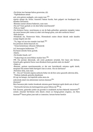 -Eta hirian inor harrapa baleza gezurretan, (d):
 "Ogibidedunen artean
azti, zein gaitzen sendagile, zein zurgin izan 15"
zigortu egingo du, hirian, itsasontzi batean bezala, hain galgarri eta hondagarri den
ekandua sartzearren.
-Benetan esanari ekintza badarraio, esan zuen.
-Eta zer? Gure gazteek ez ote dute behar neurritasunik?
-Nola ez, bada?
-Eta hiritarrei buruz, neurritasuna ez ote da bada gehienbat, agintarien menpeko izatea
eta euren buruen jabe izatea (e) edari zein haragi-grina, zein aho-zurikeriei buruz?
-Hala deritzat.
-Honakoak eta, Homerosen bidez, Diomedesek esaten dituen lakoak ondo daudela
esango dugula uste dut:
 "To, hago ixil eta nire esaneko izan hadi.16"
Eta jarraitzen dieten hauexek ere:
 "Arnas kementsuaz zihoazen Akhaiarrak
ixil, buruzagien beldurretan. 17"
Eta hauen antzeko beste guztiak.
-Ederto.
-Eta honako hauek, zer?
 "Txakur-begi eta orein-bihotz mozkor hori.18"
390. Eta jarraian datozenak, edo ezein gizakume arruntak, hitz lauez edo bertsoz,
lotsarik gabe agintariei buruz esan ditzakeen beste guztiak ondo ote daude?
-Ondo ez.
-Benetan, gazteen neurritasunerako ez dut uste horrelakorik entzutea egoki denik;
atseginen bat ematen badie harrigarri izan ez arren. Ala zer deritzazu?
-Horrelaxe dela, esan zuen.
IV. - Eta zer? Gizonik argiena aurkeztu behar ote da bere ustez gauzarik ederrena dela,
 "Ondoan mahaiak gainezka daudenean
(b) ogi eta haragiz, eta kupeletik ardoa atera eta
ardozainak ekarri eta edontzietan isurtzen duenean19"
dioenean?
Bere buruaren jabe izateko honakoak entzutea gazte batentzat egoki denik uste al duzu?
 "Zoritxarrik larriena eta lastimagarriena gosez hiltzea da.20"-la
Edo Zeusena, gainerako jainko eta gizonak lo zeudelarik eta bera bakarrik iratzarririk 21
asmatu zituenak bat-batean nola ahaztu zituen (c) haragi-grinen eraginez, eta Hera
ikustean22 haren gelara joan nahi ez izateraino, lurrean bertan harekin
 