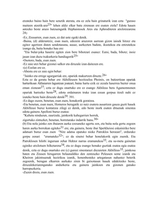 etzateko baino hain bere senetik aterata, eta ez zela hain grinaturik izan ezta "guraso
maiteen atzetik-ara23" lehen aldiz elkar batu zirenean ere esaten ziola? Edota hauen
antzeko beste arazo batzuengatik Hephaistosek Ares eta Aphroditeren atxilotzearena
24?
-Ez, Zeusarren, esan zuen, ez dut uste egoki denik.
-Baina, (d) alderantziz, esan nuen, edozein arazoren aurrean gizon iaioek hitzez eta
egitez agertzen duten sendotasuna, ausaz, aurkezten badute, ikustekoa eta entzutekoa
izango da, baita honako hau ere:
 "Eta bular-joka haserre egiten zion bere bihotzari esanez: Eutsi, bada, bihotz; inoiz
jasan izan duzu txakurkeria handiagorik25"
-Osotoro, bada, esan zuen.
-Ez zaie utzi behar gizonei salkor eta diruzale izan daitezen ere.
-(e) Ezelan ere ez.
-Abestu ere ez zaie egin behar:
 "Jainko eta errege agurgarriak ere, opariek makurtzen dituzte.26"
Ezta ez da goratu behar ere Akhilleusen hezitzailea Phoinix, on baitzeritzan opariak
harturikoan Akhaiarren laguntzan joateari, baina hartu ezik ez zezala haserrea bazter onua
eman zionean27; ezta ez dugu onartuko ere ez esango Akhileus bera Agamemnonen
opariak hartzeko beste28, edota ordainaren truke izan ezean gorpua itzuli nahi ez
izateko beste hain diruzale denik29. 391.
-Ez dago zuzen, benetan, esan zuen, honakorik goratzea.
-Eta benetan, esan nuen, Homeros beragatik ez naiz esatera ausartzen gauza guzti hauek
Akhilleusi buruz kontatzea zilegi ez denik, edo beste inork esaten dituenak sinestea
edota gainera Apolloni buruz esatea:
 "Kaltetu ninduzun, zaurizale, jainkorik kaltegarrien horrek,
zigortuko zintuzket, benetan, horretarako indarrik banu.30"
(b) Eta nola jainko zen ibaiaren aurka ezesaneko agertu zen, eta baita nola gertu zegoen
haren aurka borrokan egiteko31 ere, eta gainera, beste ibai Sperkheiosi eskainiriko bere
adatsari buruz esan zuen "Nire adatsa opatuko nioke Patroklos heroeari", ordurako
gorpu zenari "eramateko32"; ez da sinetsi behar honelakorik egin zuenik. Eta
Patroklosen hilobi inguruan zehar Hektor narras eramanekoa33, eta su-meta gainetan
eginiko atxilotuen hilketarena34, eta ez dugu esango honako guztiak esatea egia esatea
denik, ezta ez dugu onartuko ere (c) gureei sinestarazi diezaieten Akhilleus 35, jainkosa
baten eta Zeusen hirugarren belaunaldiko den zentzuzko Peleusen seme izanik eta
Kheiron jakintsuenak hezirikoa izanik, honenbesteko artegatasun nahastez beterik
zegoenik, beragan elkarren aurkako ziren bi gaixotasun hauek edukitzeko beste,
diruzalekeriarenganako andurkeria eta gainera jainkoen eta gizonen ganako
harropuzkeria.
-Zuzen diozu, esan zuen.
 