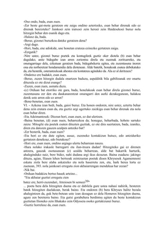 -Oso ondo, bada, esan zuen.
-Zer beste gai-mota geratzen ote zaigu ondino aztertzeko, esan behar direnak edo ez
direnak bereizteko? Jainkoei zein iratxoei zein heroei zein Haidesekoei buruz nola
hitzegin behar den esanik dago eta.
-Halaxe da, bada.
-Beraz, gizonei buruzkoa dateke geratzen dena?
-Argi dago.
-Hori, bada, ene adiskide, une honetan eratzea ezinezko gertatzen zaigu.
-Zergatik?
-Nire ustez, gizonei buruz poetek eta kontugileek guztiz oker diotela (b) esan behar
dugulako, anitz bidegabe izan arren zoriontsu direla eta zuzenak zoritxarreko, eta
onuragarriago dela, ezkutuan geratzen bada, bidegabekeria egitea, eta zuzentasuna inoren
ona eta norberetzat hondamendia dela diotenean. Alde batetik, honakoak esatea debekatuko
da, eta bestetik, osterantzekoak abestea eta kontatzea aginduko da. Ala ez al deritzazu?
-Ondotxo ere badakit, esan zuen.
-Beraz, zuzen hitzegin dudala onartzen baduzu, aspalditik bila gabiltzanak ere onartu
dituzula ez ote dizut esango?
-Zuzen, esan zuen, asmatu duzu.
-(c) Orduan bat etorriko ote gara, bada, honelakoak esan behar direla gizonei buruz,
zuzentasuna zer den eta daukanarentzat onuragarri den aurki dezakegunean, halakoa
denik uste arren edo ez arren?
-Bene-benetan, esan zuen.
VI. - Azkena izan bedi, bada, gaioi buruz. Eta honen ondoren, nire ustez, aztertu behar
dena zein eratara esan da, eta guztiz argi agertuko zaizkigu esan behar direnak eta nola
esan behar diren.
-Eta Adeimantosek: Diozun hori, esan zuen, ez dut ulertzen.
-Baina benetan, (d) esan nuen, beharrezkoa da; honegaz, beharbada, hobeto sartuko
zaizu: Mitogile eta poetek esaten dituzten guztiak, ez ote dira suertatzen, bada, izaniko,
diren eta datozen gauzen azalpen antzeko bat?
-Zer besterik, bada, esan zuen?
-Eta hori ez ote dute egiten, ausaz, zuzeneko kontakizun hutsez, edo antziduriko
gertatzen denekoaz, edo bietakoaz?
-Hori ere, esan zuen, ondino argiago ulertu beharrean nauzu.
-Hara nolako irakasle barregarri eta ilun-itxura dudan! Hitzegiteko gai ez direnen
antzera, gauzak osotasunean (e) azaldu beharrean, alde bat bakarrik harturik,
ahaleginduko naiz, bere bidez, nahi dudana argi ikus dezazun. Baina esadazu: jakingo
dituzu, agian, Iliasen lehen bertsoak zeintzuetan poetak dioen Khrysesek Agamemnoni
eskatu ziola bere alaba askatzeko eta nola haserretu zen, eta, hark berea lortu ez
zuenean, 393. nola jainkoari erregutu zion akhaiarrengan mendekua har zezan?
-Nik bai.
-Orduan badakizu bertso hauek arteino...
 "Eta akhaiar guztiei erregutu zien
batez ere, herri-zuzendari, Atreiosen bi semeei39"
... poeta bera dela hitzegiten duena eta ez dabilela gure ustea nahasi nahirik, besteren
batek hitzegiten duelakoan, berak baino. Eta ondoren (b) bera Khryses balitz bezala
ahalegintzen da, guk bete-betean uste izan dezagun ez dela Homeros hitzegiten duena,
agure zen bereterra baino. Eta gutxi gorabehera berdintsu egiten du beste kontakizun
guztietan Ilioneko zein Ithakako zein Odysseia osoko gertakizunei buruz.
-Guztiz horrelaxe da, esan zuen.
 