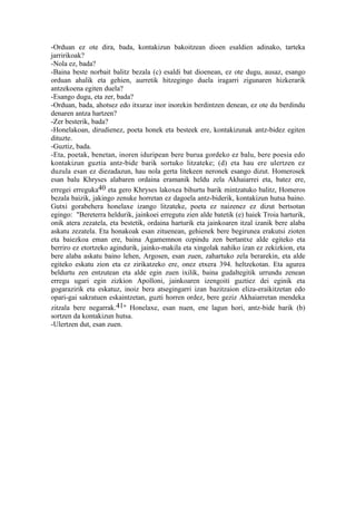 -Orduan ez ote dira, bada, kontakizun bakoitzean dioen esaldien adinako, tarteka
jarririkoak?
-Nola ez, bada?
-Baina beste norbait balitz bezala (c) esaldi bat dioenean, ez ote dugu, ausaz, esango
orduan ahalik eta gehien, aurretik hitzegingo duela iragarri zigunaren hizkerarik
antzekoena egiten duela?
-Esango dugu, eta zer, bada?
-Orduan, bada, ahotsez edo itxuraz inor inorekin berdintzen denean, ez ote du berdindu
denaren antza hartzen?
-Zer besterik, bada?
-Honelakoan, dirudienez, poeta honek eta besteek ere, kontakizunak antz-bidez egiten
dituzte.
-Guztiz, bada.
-Eta, poetak, benetan, inoren iduripean bere burua gordeko ez balu, bere poesia edo
kontakizun guztia antz-bide barik sortuko litzateke; (d) eta hau ere ulertzen ez
duzula esan ez diezadazun, hau nola gerta litekeen neronek esango dizut. Homerosek
esan balu Khryses alabaren ordaina eramanik heldu zela Akhaiarrei eta, batez ere,
erregei erreguka40 eta gero Khryses lakoxea bihurtu barik mintzatuko balitz, Homeros
bezala baizik, jakingo zenuke horretan ez dagoela antz-biderik, kontakizun hutsa baino.
Gutxi gorabehera honelaxe izango litzateke, poeta ez naizenez ez dizut bertsotan
egingo: "Bereterra heldurik, jainkoei erregutu zien alde batetik (e) haiek Troia harturik,
onik atera zezatela, eta bestetik, ordaina harturik eta jainkoaren itzal izanik bere alaba
askatu zezatela. Eta honakoak esan zituenean, gehienek bere begirunea erakutsi zioten
eta baiezkoa eman ere, baina Agamemnon ozpindu zen bertantxe alde egiteko eta
berriro ez etortzeko agindurik, jainko-makila eta xingolak nahiko izan ez zekizkion, eta
bere alaba askatu baino lehen, Argosen, esan zuen, zahartuko zela berarekin, eta alde
egiteko eskatu zion eta ez zirikatzeko ere, onez etxera 394. heltzekotan. Eta agurea
beldurtu zen entzutean eta alde egin zuen ixilik, baina gudaltegitik urrundu zenean
erregu ugari egin zizkion Apolloni, jainkoaren izengoiti guztiez dei eginik eta
gogarazirik eta eskatuz, inoiz bera atsegingarri izan bazitzaion eliza-eraikitzetan edo
opari-gai sakratuen eskaintzetan, guzti horren ordez, bere geziz Akhaiarretan mendeka
zitzala bere negarrak.41" Honelaxe, esan nuen, ene lagun hori, antz-bide barik (b)
sortzen da kontakizun hutsa.
-Ulertzen dut, esan zuen.
 