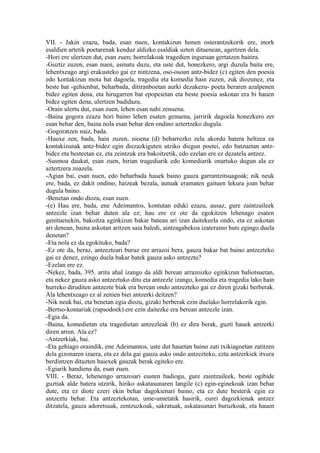 VII. - Jakin ezazu, bada, esan nuen, kontakizun honen osterantzekorik ere, inork
esaldien artetik poetarenak kenduz aldizko esaldiak uzten dituenean, agertzen dela.
-Hori ere ulertzen dut, esan zuen; horrelakoak tragedien inguruan gertatzen baitira.
-Guztiz zuzen, esan nuen, asmatu duzu, eta uste dut, honezkero, argi duzula baita ere,
lehentxeago argi erakusteko gai ez nintzena, oso-osoan antz-bidez (c) egiten den poesia
edo kontakizun mota bat dagoela, tragedia eta komedia hain zuzen, zuk diozunez, eta
beste bat -gehienbat, beharbada, ditiranboetan aurki dezakezu- poeta beraren azalpenen
bidez egiten dena, eta hirugarren bat epopeietan eta beste poesia askotan era bi hauen
bidez egiten dena, ulertzen badidazu.
-Orain ulertu dut, esan zuen, lehen esan nahi zenuena.
-Baina gogora ezazu hori baino lehen esaten genuena, jarririk dagoela honezkero zer
esan behar den, baina nola esan behar den ondino aztertzeko dugula.
-Gogoratzen naiz, bada.
-Hauxe zen, bada, hain zuzen, nioena (d) beharrezko zela akordu batera heltzea ea
kontakizunak antz-bidez egin diezazkiguten utziko diegun poetei, edo batzuetan antz-
bidez eta besteetan ez, eta zeintzuk era bakoitzetik, edo ezelan ere ez dezatela antzez.
-Susmoa daukat, esan zuen, hirian tragediarik edo komediarik onartuko dugun ala ez
aztertzera zoazela.
-Agian bai, esan nuen, edo beharbada hauek baino gauza garrantzitsuagoak; nik neuk
ere, bada, ez dakit ondino, haizeak bezala, autuak eramaten gaituen lekura joan behar
dugula baino.
-Benetan ondo diozu, esan zuen.
-(e) Hau ere, bada, ene Adeimantos, kontutan eduki ezazu, ausaz, gure zaintzaileek
antzezle izan behar duten ala ez; hau ere ez ote da egokitzen lehenago esaten
genituenekin, bakoitza eginkizun bakar batean ari izan daitekeela ondo, eta ez askotan
ari denean, baina askotan aritzen saia baledi, aintzagabekoa izateraino huts egingo duela
denetan?
-Eta nola ez da egokituko, bada?
-Ez ote da, beraz, antzezteari buruz ere arrazoi bera, gauza bakar bat baino antzezteko
gai ez denez, ezingo duela bakar batek gauza asko antzeztu?
-Ezelan ere ez.
-Nekez, bada, 395. aritu ahal izango da aldi berean arrazoizko eginkizun baliotsuetan,
eta nekez gauza asko antzeztuko ditu eta antzezle izango, komedia eta tragedia lako hain
hurreko diruditen antzezte biak era berean ondo antzezteko gai ez diren gizaki berberak.
Ala lehentxeago ez al zenien biei antzerki deitzen?
-Nik neuk bai, eta benetan egia diozu, gizaki berberak ezin duelako horrelakorik egin.
-Bertso-kontariak (rapsodoek) ere ezin daitezke era berean antzezle izan.
-Egia da.
-Baina, komedietan eta tragedietan antzezleak (b) ez dira berak, guzti hauek antzerki
diren arren. Ala ez?
-Antzerkiak, bai.
-Eta gehiago oraindik, ene Adeimantos, uste dut hauetan baino zati txikiagoetan zatitzen
dela gizonaren izaera, eta ez dela gai gauza asko ondo antzezteko, ezta antzerkiek itxura
berdintzen dituzten haiexek gauzak berak egiteko ere.
-Egiarik handiena da, esan zuen.
VIII. - Beraz, lehenengo arrazoiari eusten badiogu, gure zaintzaileek, beste ogibide
guztiak alde batera utzirik, hiriko askatasunaren langile (c) egin-eginekoak izan behar
dute, eta ez diote ezeri ekin behar dagokienari baino, eta ez dute besterik egin ez
antzeztu behar. Eta antzeztekotan, ume-umetatik hasirik, eurei dagozkienak antzez
ditzatela, gauza adoretsuak, zentzuzkoak, sakratuak, askatasunari buruzkoak, eta hauen
 