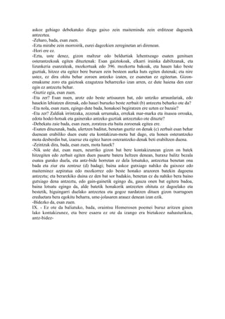 askoz gehiago debekatuko diegu gaixo zein maitemindu zein erditzear dagoenik
antzeztea.
-Zeharo, bada, esan zuen.
-Ezta mirabe zein morroirik, eurei dagozkien zereginetan ari direnean.
-Hori ere ez.
-Ezta, uste denez, gizon maltzur edo beldurtiak lehentxeago esaten genituen
osterantzekoak egiten dituztenak: Esan gaiztokoak, elkarri irainka dabiltzanak, eta
lizunkeria esanzaleak, mozkortuak edo 396. mozkortu bakoak, eta hauen lako beste
guztiak, hitzez eta egitez bere buruen zein besteen aurka huts egiten dutenak; eta nire
ustez, ez dira ohitu behar zoroen antzeko izaten, ez esanetan ez egiteetan. Gizon-
emakume zoro eta gaiztoak ezagutzea beharrezko izan arren, ez dute haiena den ezer
egin ez antzeztu behar.
-Guztiz egia, esan zuen.
-Eta zer? Esan nuen, arotz edo beste artisauren bat, edo untziko arraunlariak, edo
hauekin lehiatzen direnak, edo hauei buruzko beste zerbait (b) antzeztu beharko ote da?
-Eta nola, esan zuen, egingo dute bada, honakoei begiratzen ere uzten ez bazaie?
-Eta zer? Zaldiak irrintzaka, zezenak urrumaka, errekak mar-marka eta itsasoa orroaka,
edota hodei-hotsak eta gainerako antzeko guztiak antzeztuko ote dituzte?
-Debekatu zaie bada, esan zuen, zoratzea eta baita zoroenak egitea ere.
-Esaten dituzunak, bada, ulertzen baditut, benetan guztiz on denak (c) zerbait esan behar
duenean erabiliko duen esate eta kontakizun-mota bat dago, eta honen osterantzeko
mota desberdin bat, izaeraz eta egitez haren osterantzeko denak beti erabiltzen duena.
-Zeintzuk dira, bada, esan zuen, mota hauek?
-Nik uste dut, esan nuen, neurriko gizon bat bere kontakizunean gizon on batek
hitzegiten edo zerbait egiten duen pasarte batera heltzen denean, huraxe balitz bezala
esatea gurako duela, eta antz-bide horretan ez dela lotsatuko, antzeztua benetan ona
bada eta ziur eta zentzuz (d) badagi; baina askoz gutxiago nahiko du gaixoez edo
maiteminez azpiratua edo mozkorrez edo beste honako arazoren batekin dagoena
antzeztu; eta berarekiko duina ez den bat sor badakio, benetan ez du nahiko bera baino
gutxiago dena antzeztu, edo gain-gainetik egingo du, gauza onen bat egitera badoa,
baina lotsatu egingo da, alde batetik honakorik antzezten ohituta ez dagoelako eta
bestetik, higuingarri duelako antzeztea eta gogoz nardatzen dituen gizon txarragoen
ereduetara bera egokitu beharra, ume-jolasaren arauez denean izan ezik.
-Bidezko da, esan zuen.
IX. - Ez ote da baliatuko, bada, oraintsu Homerosen poemei buruz aritzen ginen
lako kontakizunez, eta bere esaera ez ote da izango era bietakoez nahasturikoa,
antz-bidez-
 