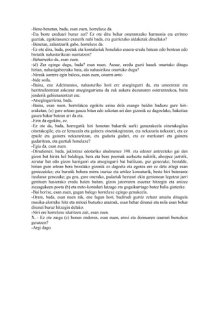 -Bene-benetan, bada, esan zuen, horrelaxe da.
-Eta beste ereduari buruz zer? Ez ote ditu behar osterantzeko harmonia eta erritmo
guztiak, egokitasunez esaterik nahi bada, era guztietako aldaketak dituelako?
-Benetan, zalantzarik gabe, horrelaxe da.
-Ez ote dira, bada, poetak eta kontalariak honelako esaera-eredu batean edo bestean edo
bietatik nahasturikoan suertatzen?
-Beharrezko da, esan zuen.
-(d) Zer egingo dugu, bada? esan nuen. Ausaz, eredu guzti hauek onartuko ditugu
hirian, nahasigabeetako bata, ala nahasirikoa onartuko dugu?
-Nireak aurrera egin baleza, esan zuen, onaren antz-
-bide soila.
-Baina, ene Adeimantos, nahasturiko hori ere atsegingarri da, eta umeentzat eta
hezitzaileentzat askozaz atsegingarriena da zuk aukera duzunaren osterantzekoa, baita
jenderik gehienarentzat ere.
-Atsegingarriena, bada.
-Baina, esan nuen, horrelakoa egokitu ezina dela esango baldin baduzu gure hiri-
eraketan, (e) gure artean gauza bitan edo askotan ari den gizonik ez dagoelako, bakoitza
gauza bakar batean ari da eta.
-Ezin da egokitu, ez.
-Ez ote da, bada, horregatik hiri honetan bakarrik aurki genezakeela oinetakogilea
oinetakogile, eta ez lemazain eta gainera oinetakogintzan, eta nekazaria nekazari, eta ez
epaile eta gainera nekazaritzan, eta gudaria gudari, eta ez merkatari eta gainera
gudaritzan, eta guztiak honelaxe?
-Egia da, esan zuen.
-Dirudienez, bada, jakintzaz edotariko ahalmenez 398. eta edozer antzezteko gai den
gizon bat hirira hel balekigu, bera eta bere poemak aurkeztu nahirik, ahozpez jarririk,
zerutar bat edo gizon harrigarri eta atsegingarri bat bailitzan, gur genezake; bestalde,
hirian gure artean bera bezalako gizonik ez dagoela eta egotea ere ez dela zilegi esan
geniezaioke; eta burutik behera mirra isuriaz eta artilez koroaturik, beste hiri baterantz
itzularaz genezake; gu geu, gure onerako, gudariak hezteari ekin genionean legetzat jarri
genituen hasierako eredu haien baitan, gizon jatorraren esaeraz hitzegin eta antzez
ziezagukeen poeta (b) eta mito-kontalari latzago eta gogaikarriago batez balia gintezke.
-Bai horixe, esan zuen, gugan balego horrelaxe egingo genukeela.
-Orain, bada, esan nuen nik, ene lagun hori, badirudi guztiz zehatz amaitu ditugula
musika-alorreko hitz eta mitoei buruzko arazoak, esan behar direnei eta nola esan behar
direnei buruz hitzegin delako.
-Niri ere horrelaxe iduritzen zait, esan zuen.
X. - Ez ote zaigu (c) honen ondoren, esan nuen, eresi eta doinuaren izaerari buruzkoa
geratzen?
-Argi dago.
 
