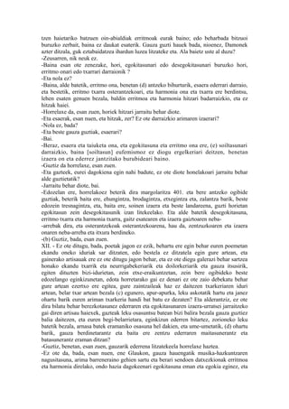 tzen haietariko batzuen oin-abialdiak erritmoak eurak baino; edo beharbada bitzuoi
buruzko zerbait, baina ez daukat esaterik. Gauza guzti hauek bada, nioenez, Damonek
azter ditzala, guk eztabaidatzea ihardun luzea litzateke eta. Ala baietz uste al duzu?
-Zeusarren, nik neuk ez.
-Baina esan ote zenezake, hori, egokitasunari edo desegokitasunari buruzko hori,
erritmo onari edo txarrari darraionik ?
-Eta nola ez?
-Baina, alde batetik, erritmo ona, benetan (d) antzeko bihurturik, esaera ederrari darraio,
eta bestetik, erritmo txarra osterantzekoari, eta harmonia ona eta txarra ere berdintsu,
lehen esaten genuen bezala, baldin erritmoa eta harmonia hitzari badarraizkio, eta ez
hitzak haiei.
-Horrelaxe da, esan zuen, horiek hitzari jarraitu behar diote.
-Eta esaerak, esan nuen, eta hitzak, zer? Ez ote darraizkio arimaren izaerari?
-Nola ez, bada?
-Eta beste gauza guztiak, esaerari?
-Bai.
-Beraz, esaera eta taiuketa ona, eta egokitasuna eta erritmo ona ere, (e) soiltasunari
darraizkio, baina [soiltasun] eufemismoz ez diogu ergelkeriari deitzen, benetan
izaera on eta ederrez jantzitako burubideari baino.
-Guztiz da horrelaxe, esan zuen.
-Eta gazteek, eurei dagokiena egin nahi badute, ez ote diote honelakoari jarraitu behar
alde guztietatik?
-Jarraitu behar diote, bai.
-Edozelan ere, horrelakoez beterik dira margolaritza 401. eta bere antzeko ogibide
guztiak, beterik baita ere, ehungintza, brodagintza, etxegintza eta, zalantza barik, beste
edozein tresnagintza, eta, baita ere, soinen izaera eta beste landareena, guzti horietan
egokitasun zein desegokitasunik izan litekeelako. Eta alde batetik desegokitasuna,
erritmo txarra eta harmonia txarra, gaitz esatearen eta izaera gaiztoaren neba-
-arrebak dira, eta osterantzekoak osterantzekoarena, hau da, zentzuzkoaren eta izaera
onaren neba-arreba eta itxura berdineko.
-(b) Guztiz, bada, esan zuen.
XII. - Ez ote ditugu, bada, poetak jagon ez ezik, behartu ere egin behar euren poemetan
ekandu oneko iduriak sar ditzaten, edo bestela ez ditzatela egin gure artean, eta
gainerako artisauak ere ez ote ditugu jagon behar, eta ez ote diegu galerazi behar sartzea
honako ekandu txarrik eta neurrigabekeriarik eta doilorkeriarik eta gauza itsusirik,
egiten dituzten bizi-idurietan, zein etxe-eraikuntzetan, zein bere ogibideko beste
edozelango eginkizunetan, edota horretarako gai ez denari ez ote zaio debekatu behar
gure artean ezertxo ere egitea, gure zaintzaileak haz ez daitezen txarkeriaren iduri
artean, belar txar artean bezala (c) egunero, apur-apurka, leku askotatik hartu eta janez
ohartu barik euren ariman txarkeria handi bat batu ez dezaten? Eta alderantziz, ez ote
dira bilatu behar berezkotasunez ederraren eta egokitasunaren izaera-urratsei jarraitzeko
gai diren artisau haiexek, gazteak leku osasuntsu batean bizi balira bezala gauza guztiez
balia daitezen, eta euren begi-belarrietara, eginkizun ederren bitartez, zorioneko leku
batetik bezala, arnasa batek eramaniko osasuna hel dakien, eta ume-umetatik, (d) ohartu
barik, gauza berdinetarantz eta baita ere zentzu ederraren maitasunerantz eta
batasunerantz eraman ditzan?
-Guztiz, benetan, esan zuen, gauzarik ederrena litzatekeela horrelaxe haztea.
-Ez ote da, bada, esan nuen, ene Glaukon, gauza hauengatik musika-hazkuntzaren
nagusitasuna, arima barreneraino gehien sartu eta berari sendoen datxezkionak erritmoa
eta harmonia direlako, ondo hazia dagokeenari egokitasuna eman eta egokia eginez, eta
 