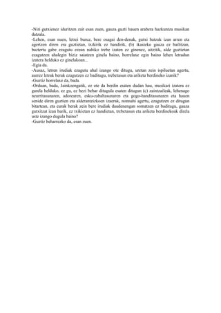 -Niri gutxienez iduritzen zait esan zuen, gauza guzti hauen arabera hazkuntza musikan
datzala.
-Lehen, esan nuen, letrei buruz, bere osagai den-denak, gutxi batzuk izan arren eta
agertzen diren era guztietan, txikirik ez handirik, (b) ikasteko gauza ez bailitzan,
baztertu gabe ezagutu ezean nahiko trebe izaten ez ginenez, aitzitik, alde guztietan
ezagutzen ahalegin biziz saiatzen ginela baino, horrelaxe egin baino lehen letradun
izatera helduko ez ginelakoan...
-Egia da.
-Ausaz, letren irudiak ezagutu ahal izango ote ditugu, uretan zein ispiluetan agertu,
aurrez letrak berak ezagutzen ez baditugu, trebetasun eta ariketa berdineko izanik?
-Guztiz horrelaxe da, bada.
-Orduan, bada, Jainkoengatik, ez ote da berdin esaten dudan hau, musikari izatera ez
garela helduko, ez gu, ez hezi behar ditugula esaten ditugun (c) zaintzaileak, lehenago
neurritasunaren, adorearen, esku-zabaltasunaren eta gogo-handitasunaren eta hauen
senide diren guztien eta alderantzizkoen izaerak, nonnahi agertu, ezagutzen ez ditugun
bitartean, eta eurak berak zein bere irudiak daudenengan somatzen ez baditugu, gauza
gutxitzat izan barik, ez txikietan ez handietan, trebetasun eta ariketa berdinekoak direla
uste izango dugula baino?
-Guztiz beharrezko da, esan zuen.
 