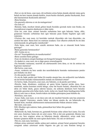 -Hori ez ote da beraz, esan nuen, (d) norbaiten arima baitan ekandu ederrak izatea gerta
baledi eta bere izaeran ekandu haiekin, itxura bereko direlarik, pareka litezkeenak, ikusi
ahal duenarentzat ikuskizunik ederrena?
-Bene-benetan.
-Eta gauzarik ederrena ez ote da maitagarriena?
-Eta nola ez?
-Benetan, bada, musikari denak gehien hauek bezalako gizonak maite izan litzake, eta
(asymphonoa) eragaitza datekeena ez duke maite.
-Ezta ere, esan zuen, arimari buruzko zerbaitetan huts egin balezate; baina, aldiz,
gorputzari buruzko zerbaitetan huts egin balezate jasan litzake begitarte egin nahi
izateraino.
-Ulertzen dut, esan nuen, (e) horrelako maiteak dituzulako edo izan dituzulako, eta
zurekin bat nator. Baina honi ere erantzun iezadazu: Ezer elkarren artekorik ba ote dute
zentzutasunak eta gehiegizko maitekeriak?
-Nola baina, esan zuen, bere senetik ateratzen badu, eta ez oinazeak berak baino
gutxiago?
-Baina gainerako bertutearekin?
-403. Ezelan ere ez.
-Eta zer? Neurrigabekeria eta nasaikeriarekin?
-Beste ezerekin baino gehiago.
-Esan ote dezakezu atsegin handiago eta biziagorik haragiari buruzkoa baino?
-Ez daukat ez, esan zuen, eta ez dago gauza zorarazleagorik.
-Eta benetako maitasuna, neurritik eta edertasunetik sortu dena, ez ote da zentzuz eta
begirunez maitatzea?
-Bai horixe, esan zuen.
-Ausaz, zorakeria eta bere senide den neurribakokeria benetako maitasunaren pareko
jarri beharko ote dira?
-Ez dira pareko jarri behar.
-Ez ote da, bada, pareko jarri behar (b) esaniko atsegin hau, eta zerikusirik izan beharko
ote du horrek benetako maitasunarekin maitale eta maitatuen artean?
-Ez horixe, bada, Zeusarren, esan zuen, ene Sokrates, ez da pareko jarri behar.
-Horrela, bada, dirudienez, eraikitzen ari garen hirian legetzat jarriko duzu, haur-
maitaleak, maitea horretara etsirik balego, seme bat bezala maitatu, elkarrekin bizi eta
ukitu ere behar duela, gauza ederren kausaz, eta arduratu daitekeen horri buruzko
gainerako gauzetan aritu behar duela, inork, inolaz ere, hauek baino handiagoetara heldu
dela (c) uste izan ez dezan, bestela trakets eta baldar-gaitzespena jasan beharko du.
-Horrelaxe, esan zuen.
-Ausaz, bada, esan nuen, ez ote duzu uste zuk ere musikari buruzko autu hau amaierara
heldu zaigula? Gutxienez, amaitu behar zen lekuan amaitu da, eta beharrezko da,
besteak beste, musikak edertasunaren maitasunerantzako bidean amaiera izatea.
-Bat nator, esan zuen.
XIII.-Musikan egin ondoren, bada, gimnastikan hezi behar dira gazteak.
-Nola, bada?
-Beharrezko da, bada, horretan ere, gaztetatik bizitzan zehar zeharo hezi izatea. Eta nola
nire ustez, honelaxe; baina zuk ere azter ezazu. Nik ez dut uste gorputzak, bikaina izan
arren ere, bere eraginez arima on bihurtzen duenik, alderantziz, arima onak bere
bertutez gorputza ahalik eta onen egiten duela baino. Eta zuk zer deritzazu?
-Nik ere, esan zuen, horrelaxe.
-Orduan arima zaintzeari nahiko ardura jarri ondoren, arimari berari gorputzari buruzko
zereginak zehatz aztertzeari utziko bagenio eta guk (e) autu honetan larregi ez
 