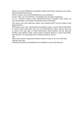 -Ederto, esan zuen Kephalosek, hitzegiteko txanda uzten dizuet, honezkero nire opariaz
arduratzea beharrezko dut eta.
-Beraz, ni nauzu, esan zuen Polemarkhosek, zure oinordekoa?
-Guztiz, bada, esan zuen irribarrez, eta berehala joan zen opari-zereginetara.
VI. (e) - Erantzun iezadazu, bada, Kephalosen hitzaren oinordeko zaren horrek, zer
diozu Simonidesek zuzen dioela zuzentasunari buruz ari denean?
-Zor zaiona, esan zuen, bakoitzari ematea zuzen jokatzea dela, 8 eta hori esateari zuzen
dagoela deritzat.
-Bai benetan, esan zuen, -gizon jakitun eta jainkozko denez-, gauza zaila da Simonidesi
ez sinestea, baina esaten duen hori, zuk, ene Polemarkhosek, agian, ulertzen duzu, nik
ez ostera; zeren argi dago ez dioela lehentxeago esaten genuena, hau da, pentsuan
utzirikoa, dena delakoa izanik, zoratu ondoren eskatzen duenari ez zaiola itzuli behar;
zinez benetan, 332. pentsupeko hori zor baten antzeko da, ala zer?
-Bai.
-Beraz, bere senean ez dagoenean eskatzen duenari, ezelan ere ez zaio itzuli behar.
-Egia da, esan zuen.
-Dirudienez besterik da Simonidesek zorra ordaintzea zuzena dela dioenean.
 
