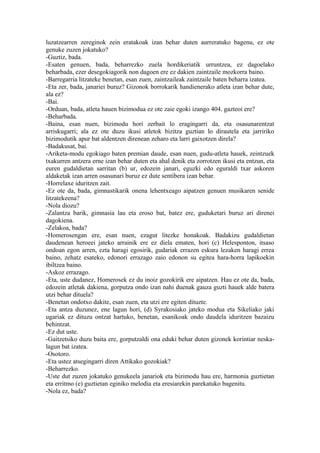 luzatzearren zereginok zein eratakoak izan behar duten aurreratuko bagenu, ez ote
genuke zuzen jokatuko?
-Guztiz, bada.
-Esaten genuen, bada, beharrezko zuela hordikeriatik urruntzea, ez dagoelako
beharbada, ezer desegokiagorik non dagoen ere ez dakien zaintzaile mozkorra baino.
-Barregarria litzateke benetan, esan zuen, zaintzaileak zaintzaile baten beharra izatea.
-Eta zer, bada, janariei buruz? Gizonok borrokarik handienerako atleta izan behar dute,
ala ez?
-Bai.
-Orduan, bada, atleta hauen bizimodua ez ote zaie egoki izango 404. gazteoi ere?
-Beharbada.
-Baina, esan nuen, bizimodu hori zerbait lo eragingarri da, eta osasunarentzat
arriskugarri; ala ez ote duzu ikusi atletok bizitza guztian lo dirautela eta jarririko
bizimodutik apur bat aldentzen direnean zeharo eta larri gaixotzen direla?
-Badakusat, bai.
-Ariketa-modu egokiago baten premian daude, esan nuen, gudu-atleta hauek, zeintzuek
txakurren antzera erne izan behar duten eta ahal denik eta zorrotzen ikusi eta entzun, eta
euren gudaldietan sarritan (b) ur, edozein janari, eguzki edo eguraldi txar askoren
aldaketak izan arren osasunari buruz ez dute sentibera izan behar.
-Horrelaxe iduritzen zait.
-Ez ote da, bada, gimnastikarik onena lehentxeago aipatzen genuen musikaren senide
litzatekeena?
-Nola diozu?
-Zalantza barik, gimnasia lau eta eroso bat, batez ere, guduketari buruz ari direnei
dagokiena.
-Zelakoa, bada?
-Homerosengan ere, esan nuen, ezagut litezke honakoak. Badakizu gudaldietan
daudenean heroeei jateko arrainik ere ez diela ematen, hori (c) Helesponton, itsaso
ondoan egon arren, ezta haragi egosirik, gudariak errazen eskura lezaken haragi errea
baino, zehatz esateko, edonori errazago zaio edonon su egitea hara-horra lapikoekin
ibiltzea baino.
-Askoz errazago.
-Eta, uste dudanez, Homerosek ez du inoiz gozokirik ere aipatzen. Hau ez ote da, bada,
edozein atletak dakiena, gorputza ondo izan nahi duenak gauza guzti hauek alde batera
utzi behar dituela?
-Benetan ondotxo dakite, esan zuen, eta utzi ere egiten dituzte.
-Eta antza duzunez, ene lagun hori, (d) Syrakosiako jateko modua eta Sikeliako jaki
ugariak ez dituzu ontzat hartuko, benetan, esanikoak ondo daudela iduritzen bazaizu
behintzat.
-Ez dut uste.
-Gaitzetsiko duzu baita ere, gorputzaldi ona eduki behar duten gizonek korintiar neska-
lagun bat izatea.
-Osotoro.
-Eta ustez atsegingarri diren Attikako gozokiak?
-Beharrezko.
-Uste dut zuzen jokatuko genukeela janariok eta bizimodu hau ere, harmonia guztietan
eta erritmo (e) guztietan eginiko melodia eta eresiarekin parekatuko bagenitu.
-Nola ez, bada?
 
