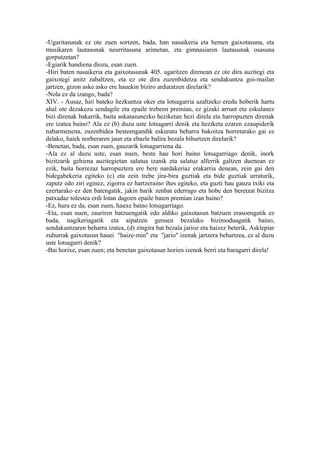 -Ugaritasunak ez ote zuen sortzen, bada, han nasaikeria eta hemen gaixotasuna, eta
musikaren lautasunak neurritasuna arimetan, eta gimnasiaren lautasunak osasuna
gorputzetan?
-Egiarik handiena diozu, esan zuen.
-Hiri baten nasaikeria eta gaixotasunak 405. ugaritzen direnean ez ote dira auzitegi eta
gaixotegi anitz zabaltzen, eta ez ote dira zuzenbidetza eta sendakuntza goi-mailan
jartzen, gizon aske asko ere hauekin biziro arduratzen direlarik?
-Nola ez da izango, bada?
XIV. - Ausaz, hiri bateko hezkuntza oker eta lotsagarria azaltzeko eredu hoberik hartu
ahal ote dezakezu sendagile eta epaile trebeen premian, ez gizaki arrunt eta eskulanez
bizi direnak bakarrik, baita askatasunezko heziketan hezi direla eta harropuzten direnak
ere izatea baino? Ala ez (b) duzu uste lotsagarri denik eta heziketa ezaren ezaupiderik
nabarmenena, zuzenbidea besteengandik eskuratu beharra bakoitza horretarako gai ez
delako, haiek norberaren jaun eta ebazle balira bezala bihurtzen direlarik?
-Benetan, bada, esan zuen, gauzarik lotsagarriena da.
-Ala ez al duzu uste, esan nuen, beste hau hori baino lotsagarriago denik, inork
bizitzarik gehiena auzitegietan salatua izanik eta salatuz alferrik galtzen duenean ez
ezik, baita horrezaz harropuztera ere bere nardakeriaz erakarria denean, zein gai den
bidegabekeria egiteko (c) eta zein trebe jira-bira guztiak eta bide guztiak urraturik,
zaputz edo ziri eginez, zigorra ez hartzeraino ihes egiteko, eta guzti hau gauza txiki eta
ezertarako ez den batengatik, jakin barik zenbat ederrago eta hobe den beretzat bizitza
patxadaz tolestea erdi lotan dagoen epaile baten premian izan baino?
-Ez, hura ez da, esan zuen, hauxe baino lotsagarriago.
-Eta, esan nuen, zauriren batzuengatik edo aldiko gaixotasun batzuen erasoengatik ez
bada, nagikeriagatik eta aipatzen genuen bezalako bizimoduagatik baino,
sendakuntzaren beharra izatea, (d) zingira bat bezala jarioz eta haizez beterik, Asklepiar
zuhurrak gaixotasun hauei "haize-min" eta "jario" izenak jartzera behartzea, ez al duzu
uste lotsagarri denik?
-Bai horixe, esan zuen; eta benetan gaixotasun horien izenok berri eta baragarri direla!
 