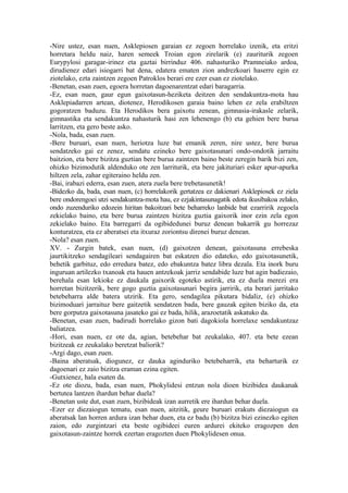 -Nire ustez, esan nuen, Asklepiosen garaian ez zegoen horrelako izenik, eta eritzi
horretara heldu naiz, haren semeek Troian egon zirelarik (e) zauriturik zegoen
Eurypylosi garagar-irinez eta gaztai birrinduz 406. nahasturiko Pramneiako ardoa,
dirudienez edari isiogarri bat dena, edatera ematen zion andrezkoari haserre egin ez
ziotelako, ezta zaintzen zegoen Patroklos berari ere ezer esan ez ziotelako.
-Benetan, esan zuen, egoera horretan dagoenarentzat edari baragarria.
-Ez, esan nuen, gaur egun gaixotasun-heziketa deitzen den sendakuntza-mota hau
Asklepiadarren artean, diotenez, Herodikosen garaia baino lehen ez zela erabiltzen
gogoratzen baduzu. Eta Herodikos bera gaixotu zenean, gimnasia-irakasle zelarik,
gimnastika eta sendakuntza nahasturik hasi zen lehenengo (b) eta gehien bere burua
larritzen, eta gero beste asko.
-Nola, bada, esan zuen.
-Bere buruari, esan nuen, heriotza luze bat emanik zeren, nire ustez, bere burua
sendatzeko gai ez zenez, sendatu ezineko bere gaixotasunari ondo-ondotik jarraitu
baitzion, eta bere bizitza guztian bere burua zaintzen baino beste zeregin barik bizi zen,
ohizko bizimodutik aldenduko ote zen larriturik, eta bere jakituriari esker apur-apurka
hiltzen zela, zahar egiteraino heldu zen.
-Bai, irabazi ederra, esan zuen, atera zuela bere trebetasunetik!
-Bidezko da, bada, esan nuen, (c) horrelakorik gertatzea ez dakienari Asklepiosek ez ziela
bere ondorengoei utzi sendakuntza-mota hau, ez ezjakintasunagatik edota ikusibakoa zelako,
ondo zuzenduriko edozein hiritan bakoitzari bete beharreko lanbide bat ezarririk zegoela
zekielako baino, eta bere burua zaintzen bizitza guztia gaixorik inor ezin zela egon
zekielako baino. Eta barregarri da ogibidedunei buruz denean bakarrik gu horrezaz
konturatzea, eta ez aberatsei eta itxuraz zoriontsu direnei buruz denean.
-Nola? esan zuen.
XV. - Zurgin batek, esan nuen, (d) gaixotzen denean, gaixotasuna errebeska
jaurtikitzeko sendagileari sendagairen bat eskatzen dio edateko, edo gaixotasunetik,
behetik garbituz, edo erredura batez, edo ebakuntza batez libra dezala. Eta inork buru
inguruan artilezko txanoak eta hauen antzekoak jarriz sendabide luze bat agin badiezaio,
berehala esan lekioke ez daukala gaixorik egoteko astirik, eta ez duela merezi era
horretan bizitzerik, bere gogo guztia gaixotasunari begira jarririk, eta berari jarritako
betebeharra alde batera utzirik. Eta gero, sendagilea pikutara bidaliz, (e) ohizko
bizimoduari jarraituz bere gaitzetik sendatzen bada, bere gauzak egiten biziko da, eta
bere gorputza gaixotasuna jasateko gai ez bada, hilik, arazoetatik askatuko da.
-Benetan, esan zuen, badirudi horrelako gizon bati dagokiola horrelaxe sendakuntzaz
baliatzea.
-Hori, esan nuen, ez ote da, agian, betebehar bat zeukalako, 407. eta bete ezean
bizitzeak ez zeukalako beretzat baliorik?
-Argi dago, esan zuen.
-Baina aberatsak, diogunez, ez dauka aginduriko betebeharrik, eta beharturik ez
dagoenari ez zaio bizitza eraman ezina egiten.
-Gutxienez, hala esaten da.
-Ez ote diozu, bada, esan nuen, Phokylidesi entzun nola dioen bizibidea daukanak
bertutea lantzen ihardun behar duela?
-Benetan uste dut, esan zuen, bizibideak izan aurretik ere ihardun behar duela.
-Ezer ez diezaiogun tematu, esan nuen, aitzitik, geure buruari erakuts diezaiogun ea
aberatsak lan horren ardura izan behar duen, eta ez badu (b) bizitza bizi ezinezko egiten
zaion, edo zurgintzari eta beste ogibideei euren ardurei ekiteko eragozpen den
gaixotasun-zaintze horrek ezertan eragozten duen Phokylidesen onua.
 