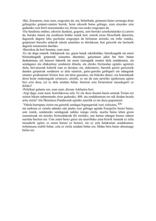 -Bai, Zeusarren, esan zuen, eragozten du, eta, beharbada, gimnasia baino urrunago doan
gehiegizko gorputz-zaintze horrek, beste edozerk baino gehiago, ezen etxerako zein
gudurako zein herri-arazoetarako ere, hirian oso-osoko eragozpen da.
-Eta handiena ondino, edozein ikasketa, gogoeta, zein barruko azterketatarako (c) arerio
da, buruko minen eta zorabioen beldur izanik beti, usterik errua filosofiatik datorrela,
dagoenik dagoen leku guztietan eragozpen da bertutean aritzeko eta trebe izateko,
gorputzari buruzko ardurok sekula amaituko ez direlakoan, beti gaixorik eta larriturik
dagoela ustearazten duelako.
-Berezkoa da hori benetan, esan zuen.
-Ez ote dugu esaterik Asklepiosek ere, gauza hauek zekizkielako, berezkoagatik eta euren
bizimoduagatik gorputzak osasuntsu dituztenei, gaixotasun jakin bat bere baitan
daukatenean, (d) hauexei bakarrik eta euren izaeragatik ematen diela sendakuntza, eta
sendagaiez eta ebakuntzaz sendatzen dituela, eta ohizko bizimodua egiteko agintzen
diela, hiri-arazoek kalterik izan ez dezaten, eta, alderantziz, barrutik guztiz gaixoturik
dauden gorputzak sendatzen ez dela saiatzen, gutxi-gutxika garbigarri eta edangaiak
emanez gizakumeari bizitza luze eta latza gauzatuz, eta bidezko denez, era honetakoak
diren beste ondorengoak sortaraziz, aitzitik, ez ote du uste jarririko eginkizuna egiten
bizi ezin dena, (e) ez dela sendatu behar, beretzat zein hiriarentzat mesedegarri ez
delako?
-Politikari galanta zen, esan zuen, diozun Asklepios hori.
-Argi dago, esan nuen, horrelakoxea zela. Ez ote duzu ikusten haren semeak Troian ere
zeinen bikain nabarmendu ziren gudurako, 408. eta sendakuntzan ere nik diodan bezala
aritu zirela? Ala Menelaosi Pandarosek eginiko zauritik ez ote duzu gogoratzen:
 "Odola hurrupatu zioten eta gainetik sendagai bigungarriak isuri zizkioten, 43"
eta ondoren ez ziotela edateko edo jateko ezer gehiago agindu Eurypylos berari baino,
uste izanik, sendatzeko sendagaiak nahiko izango zirela, zauritu baino lehen gizon
osasuntsuak eta taiuzko bizimodukoak (b) zirelako, une hartan edangai huraxe edaten
suertatu baziren ere. Uste zuten berez gaixo eta neurribako zena bizirik irauteak ez ziela
mesederik egiten ez euren buruei ez besteei, eta ez zela halakoetan sendakuntza-
trebetasuna erabili behar, ezta ez zirela sendatu behar ere, Midas bera baino aberatsago
balira ere.
 