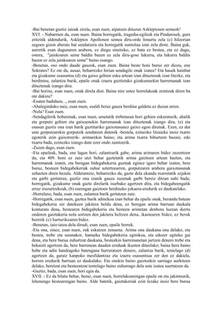 -Bai benetan guztiz iaioak zirela, esan zuen, aipatzen dituzun Asklepiosen semeok!
XVI. - Nabarmen da, esan nuen. Baina horregatik, tragedia-egileek eta Pindarosek, gure
eritzitik aldendurik, Asklepios Apollonen semea diru-orde limurtu zela (c) hilzorian
zegoen gizon aberats bat sendatzera eta horregatik suntsitua izan zela diote. Baina guk,
aurretik esan dugunaren arabera, ez diegu sinetsiko, ez bata ez bestea, eta ez dugu,
ostera, "jainkoaren seme baldin bazen ez zela diru-gose lukurra, eta lukurra baldin
bazen ez zela jainkoaren seme" baino esango.
-Benetan, oso ondo daude gauzok, esan zuen. Baina beste honi buruz zer diozu, ene
Sokrates? Ez ote da, ausaz, beharrezko hirian sendagile onak izatea? Eta hauek hainbat
eta gizakume osasuntsu (d) eta gaixo gehien esku artean izan dituztenak izan litezke, eta
berdintsu, zalantza barik, epaile onak izaera guztietako gizakumeekin harremanak izan
dituztenak izango dira.
-Bai horixe, esan nuen, onak direla diot. Baina nire ustez horrelakoak zeintzuk diren ba
ote dakizu?
-Esaten badidazu..., esan zuen.
-Ahaleginduko naiz, esan nuen, esaldi beraz gauza berdina galdetu ez duzun arren.
-Nola? Esan zuen.
-Sendagilerik hoberenak, esan nuen, umetatik trebetasun hori gehien eskuraturik, ahalik
eta gorputz gehien eta gaixoenekin harremanak izan dituztenak izango dira, (e) eta
osasun guztiz ona izan barik guztitariko gaixotasunez gaixo egon direnak. Ezen, ez dut
uste gorputzarekin gorputzik sendatzen dutenik -bestela, ezinezko litzaieke inoiz txarto
egoterik zein gaixotzerik- arimarekin baino; eta arima txarra bihurtzen bazaie, edo
txarra bada, ezinezko izango dute ezer ondo zaintzerik.
-Zuzen dago, esan zuen.
-Eta epaileak, bada, ene lagun hori, zalantzarik gabe, arima arimaren bidez zuzentzen
du, eta 409. honi ez zaio utzi behar gaztetatik arima gaiztoen artean hazten, eta
harremanak izaten, eta beragan bidegabekeria guztiak eginez igaro behar izaten, bere
buruz, besteen bidegabekeriak zuhur aztertzearren, gorputzaren arabera gaixotasunak
zehazten diren bezala. Alderantziz, beharrezko da, gazte dela ekandu txarretatik ezjakin
eta garbi gertatzea, guztiz ona izanik gauza zuzenak garbi bereiz ditzan nahi bada;
horregatik, gizakume onak gazte direlarik isurbako agertzen dira, eta bidegabeengatik
erraz iruzurtzekoak, (b) eurengan gaiztoen berdineko jokaera-eredurik ez daukatelako.
-Horrelaxe, bada, esan zuen, zalantza barik gertatzen zaie.
-Horregatik, esan nuen, gaztea barik adinekoa izan behar du epaile onak, berandu batean
bidegabekeria zer datekeen jakitera heldu dena, ez beregan arima barruan daukala
konturatu dena, bestearen bidegabekeria eta besteen arimetan denbora luzean ikertu
ondoren gaiztakeria nola sortzen den jakitera heltzen dena, ikastearen bidez, ez berak
beretik (c) harturikoaren bidez.
-Benetan, iaio-iaioa dela dirudi, esan zuen, epaile horrek.
-Eta ona, zinez, esan nuen, zuk eskatzen zenuena. Arima ona daukana ona delako, eta
bestea, trebe eta susmakor, hamaika bidegabekeria eginikoa, eta edozer egiteko gai
dena, eta bere burua zuhurtzat daukana, besteekin harremanetan jartzen denero trebe eta
bekaizti agertzen da, bere barrenean dauden ereduak ikusten dituelako; baina bera baino
hobe eta adin handiagoko batengana hurreratzen denero, zalantza barik, tentelago (d)
agertzen da, garaiz kanpoko mesfidantzaz eta izaera osasuntsua zer den ez dakiela,
horren eredurik barruan ez daukalako. Eta onekin baino gaiztoekin sarriago aurkitzen
delako, beretzat eta besteentzat tentelago baino zuhurrago dela uste izatea suertatzen da.
-Guztiz, bada, esan zuen, hori egia da.
XVII. - Ez da bilatu behar, beraz, esan nuen, horrelakoarengan epaile on eta jakintsurik,
lehenengo bestearengan baino. Alde batetik, gaiztakeriak ezin lezake inoiz bere burua
 